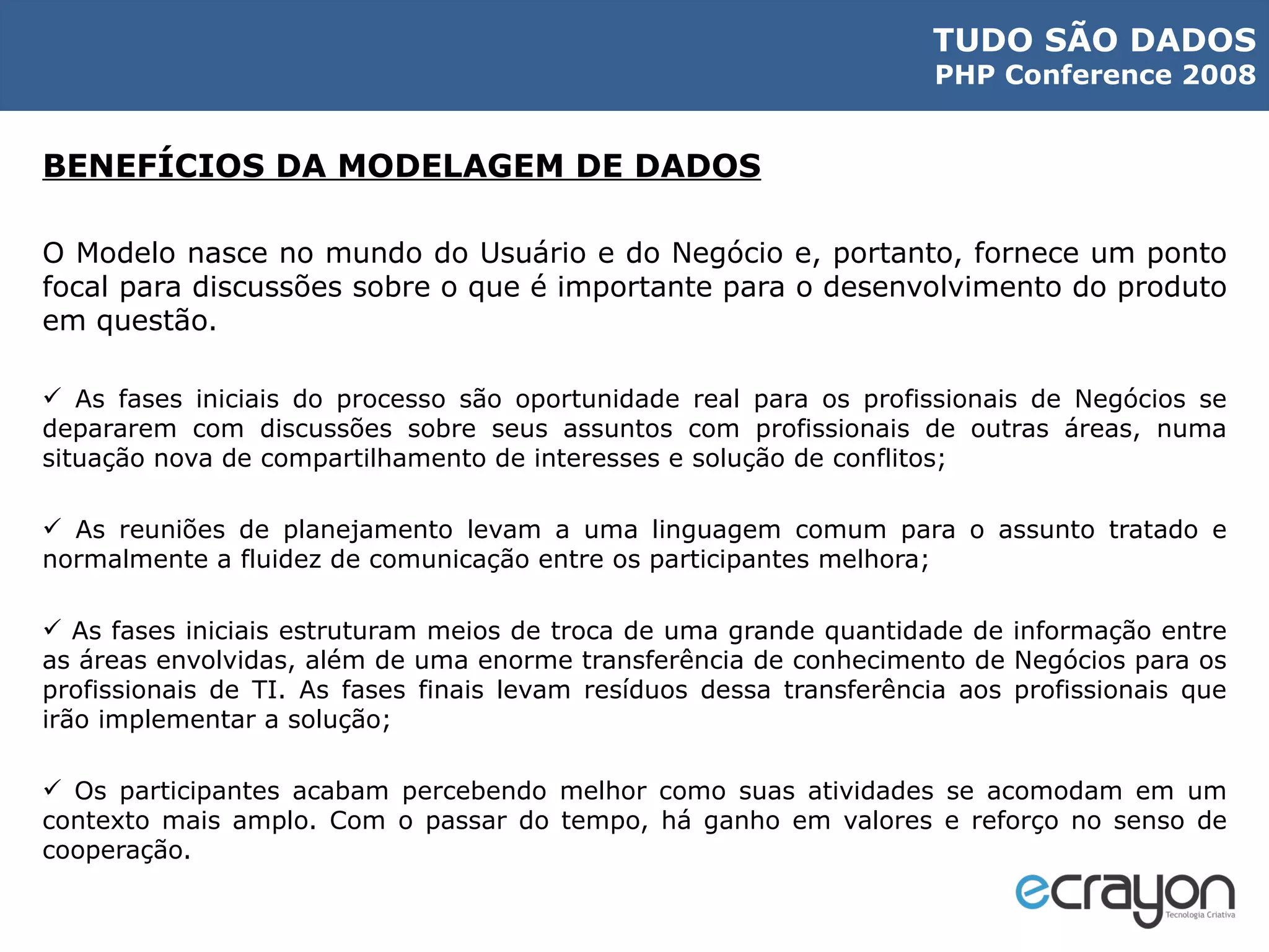 BENEFÍCIOS DA MODELAGEM DE DADOS O Modelo nasce no mundo do Usuário e do Negócio e, portanto, fornece um ponto focal para discussões sobre o que é importante para o desenvolvimento do produto em questão. As fases iniciais do processo são oportunidade real para os profissionais de Negócios se depararem com discussões sobre seus assuntos com profissionais de outras áreas, numa situação nova de compartilhamento de interesses e solução de conflitos; As reuniões de planejamento levam a uma linguagem comum para o assunto tratado e normalmente a fluidez de comunicação entre os participantes melhora; As fases iniciais estruturam meios de troca de uma grande quantidade de informação entre as áreas envolvidas, além de uma enorme transferência de conhecimento de Negócios para os profissionais de TI. As fases finais levam resíduos dessa transferência aos profissionais que irão implementar a solução; Os participantes acabam percebendo melhor como suas atividades se acomodam em um contexto mais amplo. Com o passar do tempo, há ganho em valores e reforço no senso de cooperação. 