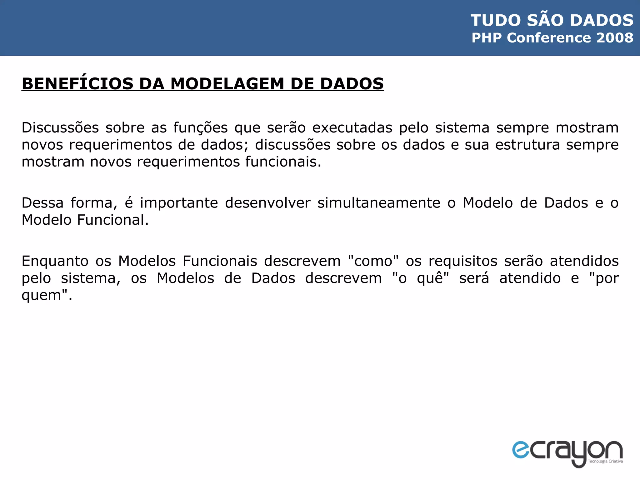 BENEFÍCIOS DA MODELAGEM DE DADOS Discussões sobre as funções que serão executadas pelo sistema sempre mostram novos requerimentos de dados; discussões sobre os dados e sua estrutura sempre mostram novos requerimentos funcionais. Dessa forma, é importante desenvolver simultaneamente o Modelo de Dados e o Modelo Funcional. Enquanto os Modelos Funcionais descrevem "como" os requisitos serão atendidos pelo sistema, os Modelos de Dados descrevem "o quê" será atendido e "por quem". 