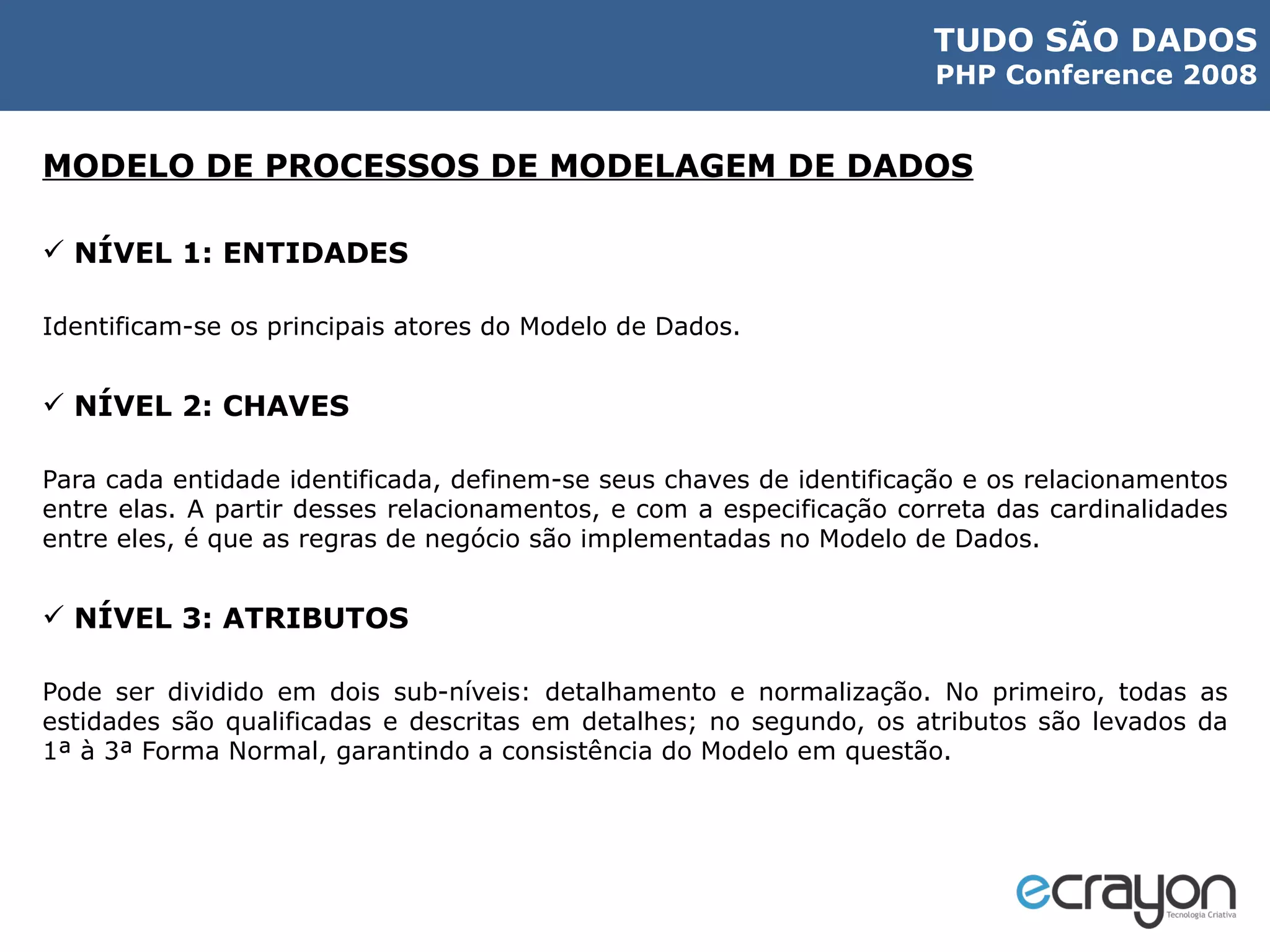 MODELO DE PROCESSOS DE MODELAGEM DE DADOS NÍVEL 1: ENTIDADES Identificam-se os principais atores do Modelo de Dados. NÍVEL 2: CHAVES Para cada entidade identificada, definem-se seus chaves de identificação e os relacionamentos entre elas. A partir desses relacionamentos, e com a especificação correta das cardinalidades entre eles, é que as regras de negócio são implementadas no Modelo de Dados. NÍVEL 3: ATRIBUTOS Pode ser dividido em dois sub-níveis: detalhamento e normalização. No primeiro, todas as estidades são qualificadas e descritas em detalhes; no segundo, os atributos são levados da 1ª à 3ª Forma Normal, garantindo a consistência do Modelo em questão. 