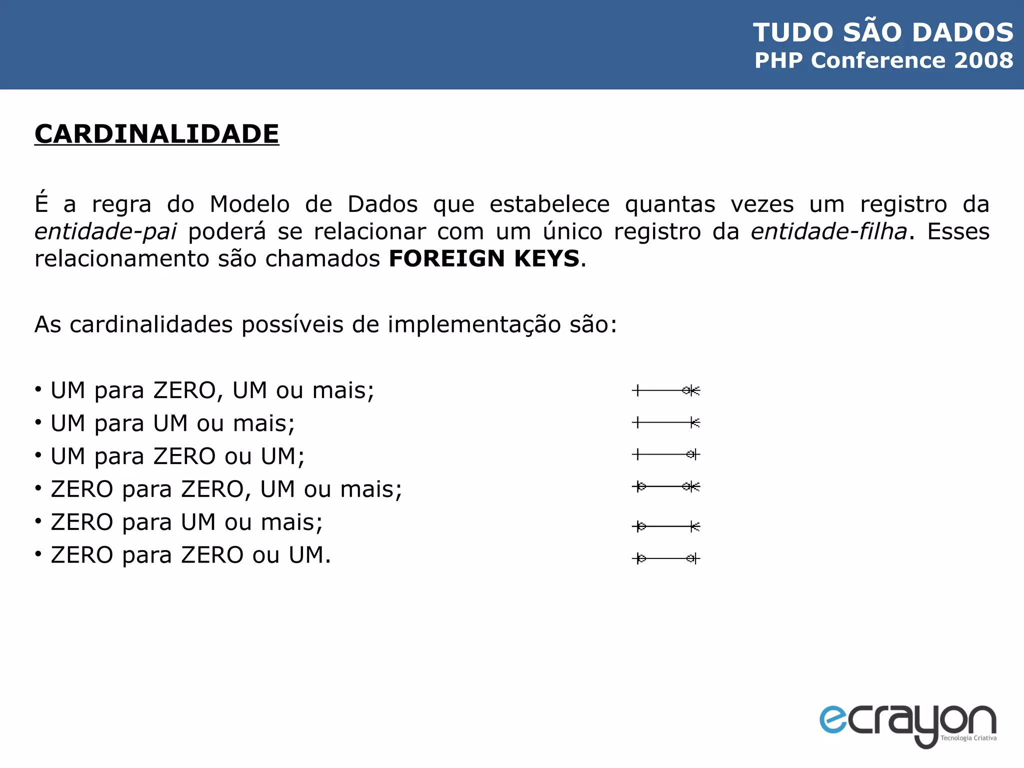 CARDINALIDADE É a regra do Modelo de Dados que estabelece quantas vezes um registro da  entidade-pai  poderá se relacionar com um único registro da  entidade-filha . Esses relacionamento são chamados  FOREIGN KEYS . As cardinalidades possíveis de implementação são: UM para ZERO, UM ou mais; UM para UM ou mais; UM para ZERO ou UM; ZERO para ZERO, UM ou mais; ZERO para UM ou mais; ZERO para ZERO ou UM. 