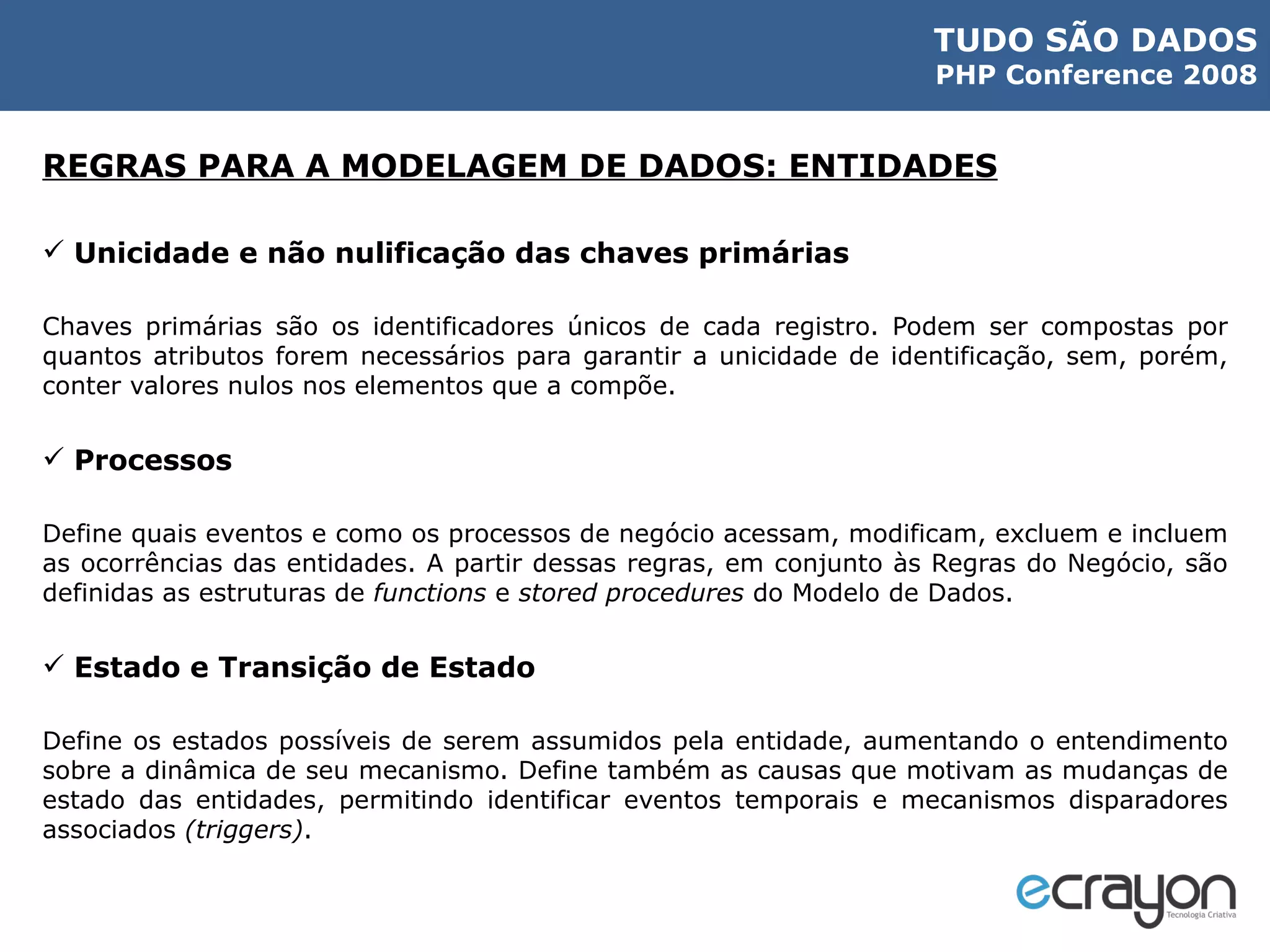 REGRAS PARA A MODELAGEM DE DADOS: ENTIDADES Unicidade e não nulificação das chaves primárias Chaves primárias são os identificadores únicos de cada registro. Podem ser compostas por quantos atributos forem necessários para garantir a unicidade de identificação, sem, porém, conter valores nulos nos elementos que a compõe. Processos Define quais eventos e como os processos de negócio acessam, modificam, excluem e incluem as ocorrências das entidades. A partir dessas regras, em conjunto às Regras do Negócio, são definidas as estruturas de  functions  e  stored procedures  do Modelo de Dados. Estado e Transição de Estado Define os estados possíveis de serem assumidos pela entidade, aumentando o entendimento sobre a dinâmica de seu mecanismo. Define também as causas que motivam as mudanças de estado das entidades, permitindo identificar eventos temporais e mecanismos disparadores associados  (triggers) . 