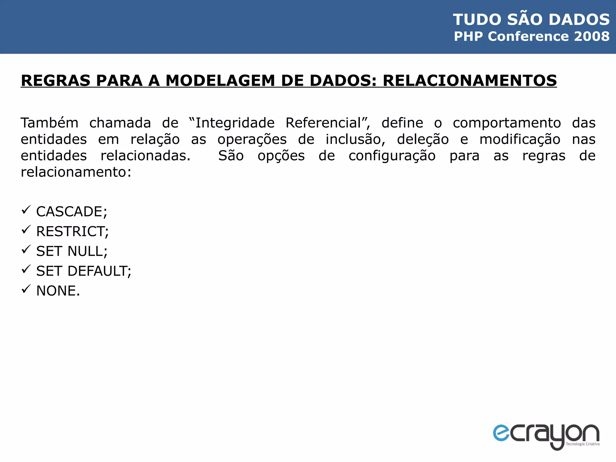 REGRAS PARA A MODELAGEM DE DADOS: RELACIONAMENTOS Também chamada de “Integridade Referencial”, define o comportamento das entidades em relação as operações de inclusão, deleção e modificação nas entidades relacionadas.  São opções de configuração para as regras de relacionamento: CASCADE; RESTRICT; SET NULL; SET DEFAULT; NONE. 
