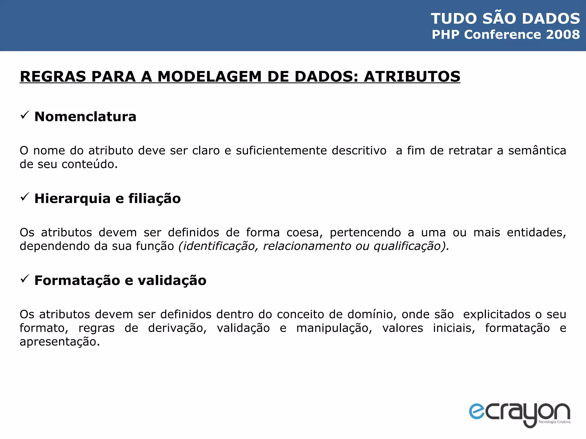 REGRAS PARA A MODELAGEM DE DADOS: ATRIBUTOS Nomenclatura O nome do atributo deve ser claro e suficientemente descritivo  a fim de retratar a semântica de seu conteúdo. Hierarquia e filiação Os atributos devem ser definidos de forma coesa, pertencendo a uma ou mais entidades, dependendo da sua função  (identificação, relacionamento ou qualificação). Formatação e validação Os atributos devem ser definidos dentro do conceito de domínio, onde são  explicitados o seu formato, regras de derivação, validação e manipulação, valores iniciais, formatação e apresentação. 