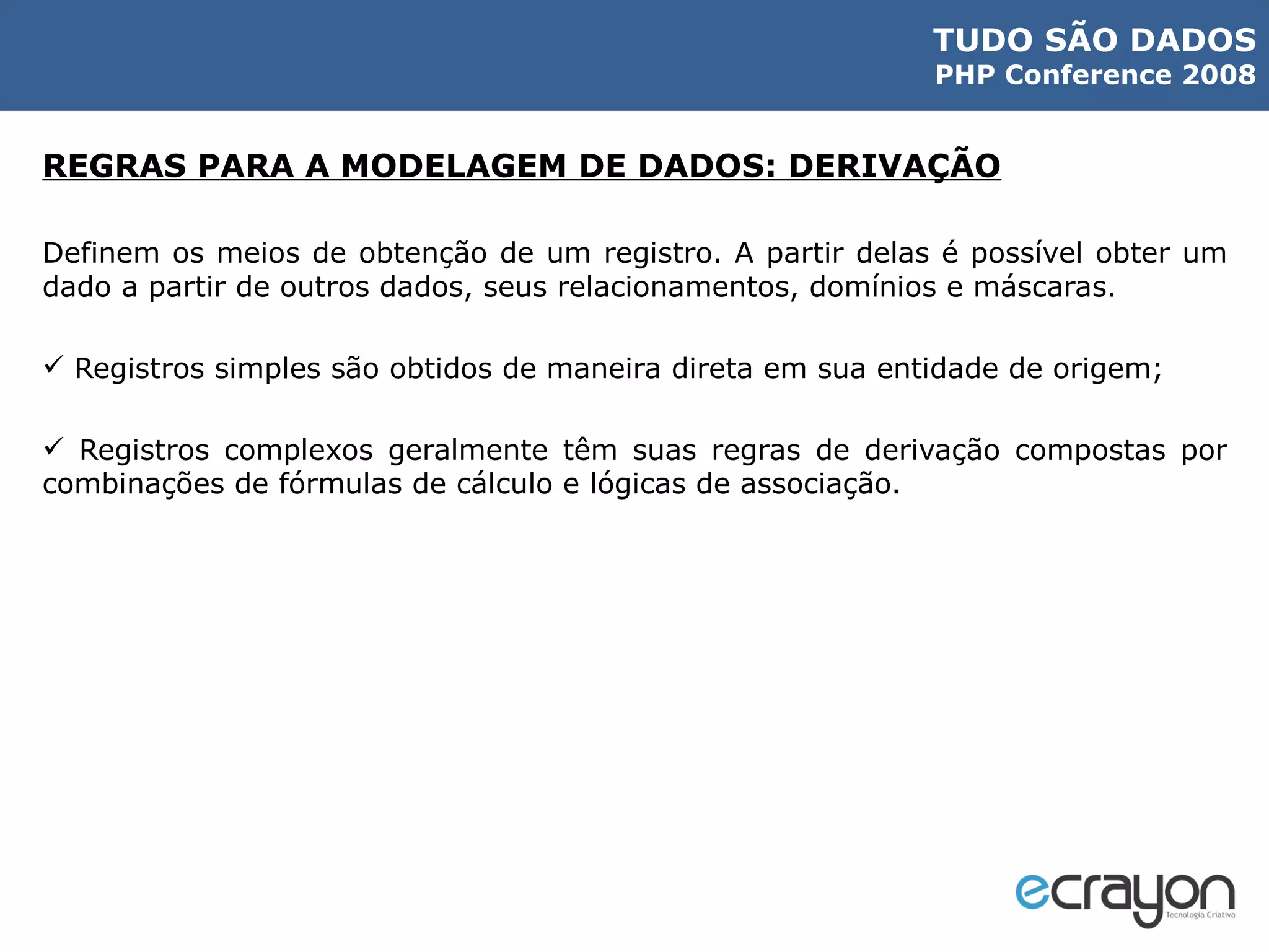 REGRAS PARA A MODELAGEM DE DADOS: DERIVAÇÃO Definem os meios de obtenção de um registro. A partir delas é possível obter um dado a partir de outros dados, seus relacionamentos, domínios e máscaras. Registros simples são obtidos de maneira direta em sua entidade de origem;  Registros complexos geralmente têm suas regras de derivação compostas por combinações de fórmulas de cálculo e lógicas de associação.  