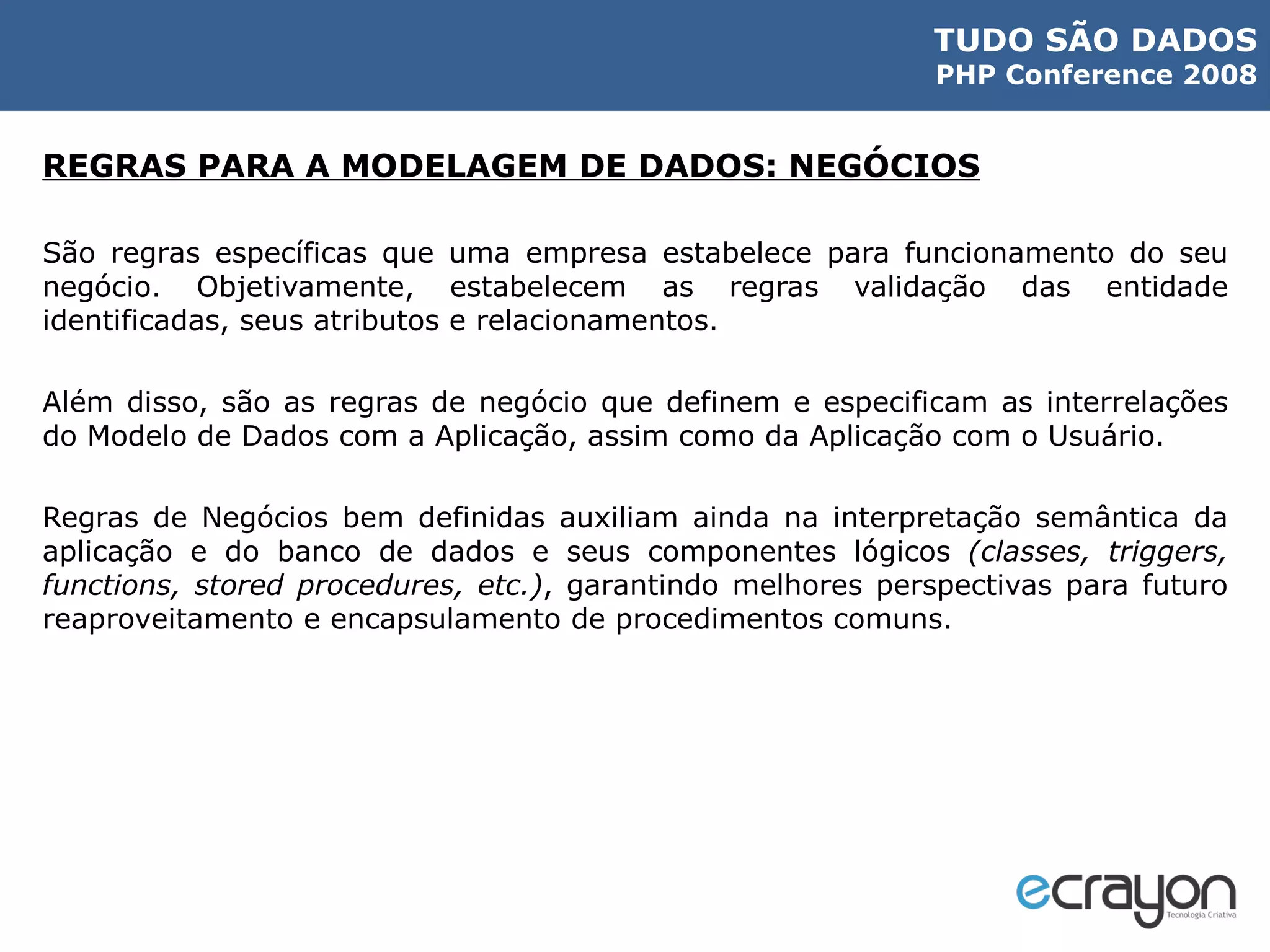 REGRAS PARA A MODELAGEM DE DADOS: NEGÓCIOS São regras específicas que uma empresa estabelece para funcionamento do seu negócio. Objetivamente, estabelecem as regras validação das entidade identificadas, seus atributos e relacionamentos. Além disso, são as regras de negócio que definem e especificam as interrelações do Modelo de Dados com a Aplicação, assim como da Aplicação com o Usuário. Regras de Negócios bem definidas auxiliam ainda na interpretação semântica da aplicação e do banco de dados e seus componentes lógicos  (classes, triggers, functions, stored procedures, etc.) , garantindo melhores perspectivas para futuro reaproveitamento e encapsulamento de procedimentos comuns. 