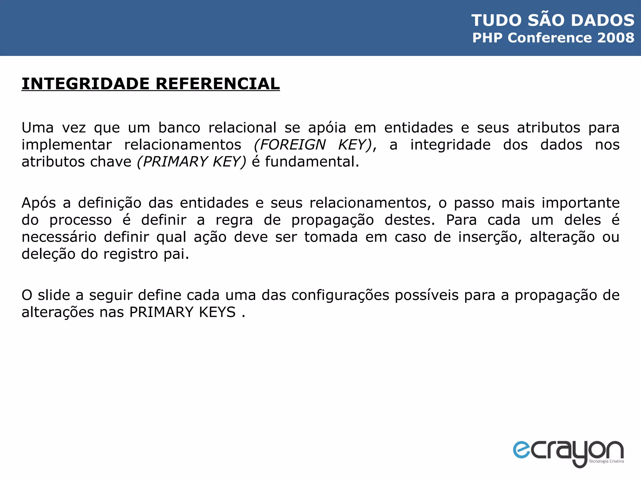 INTEGRIDADE REFERENCIAL Uma vez que um banco relacional se apóia em entidades e seus atributos para implementar relacionamentos  (FOREIGN KEY) , a integridade dos dados nos atributos chave  (PRIMARY KEY)  é fundamental. Após a definição das entidades e seus relacionamentos, o passo mais importante do processo é definir a regra de propagação destes. Para cada um deles é necessário definir qual ação deve ser tomada em caso de inserção, alteração ou deleção do registro pai. O slide a seguir define cada uma das configurações possíveis para a propagação de alterações nas PRIMARY KEYS . 