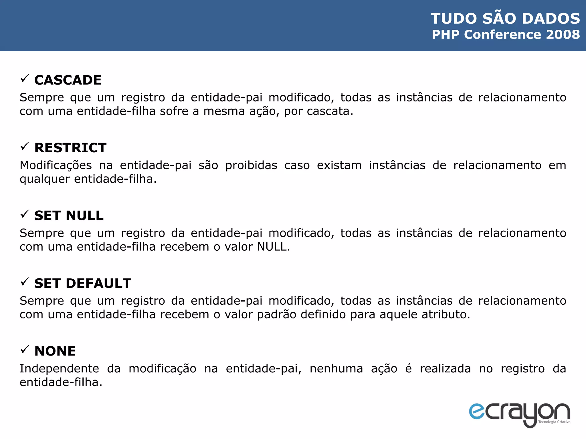 CASCADE Sempre que um registro da entidade-pai modificado, todas as instâncias de relacionamento com uma entidade-filha sofre a mesma ação, por cascata. RESTRICT Modificações na entidade-pai são proibidas caso existam instâncias de relacionamento em qualquer entidade-filha. SET NULL Sempre que um registro da entidade-pai modificado, todas as instâncias de relacionamento com uma entidade-filha recebem o valor NULL. SET DEFAULT Sempre que um registro da entidade-pai modificado, todas as instâncias de relacionamento com uma entidade-filha recebem o valor padrão definido para aquele atributo. NONE Independente da modificação na entidade-pai, nenhuma ação é realizada no registro da entidade-filha. 