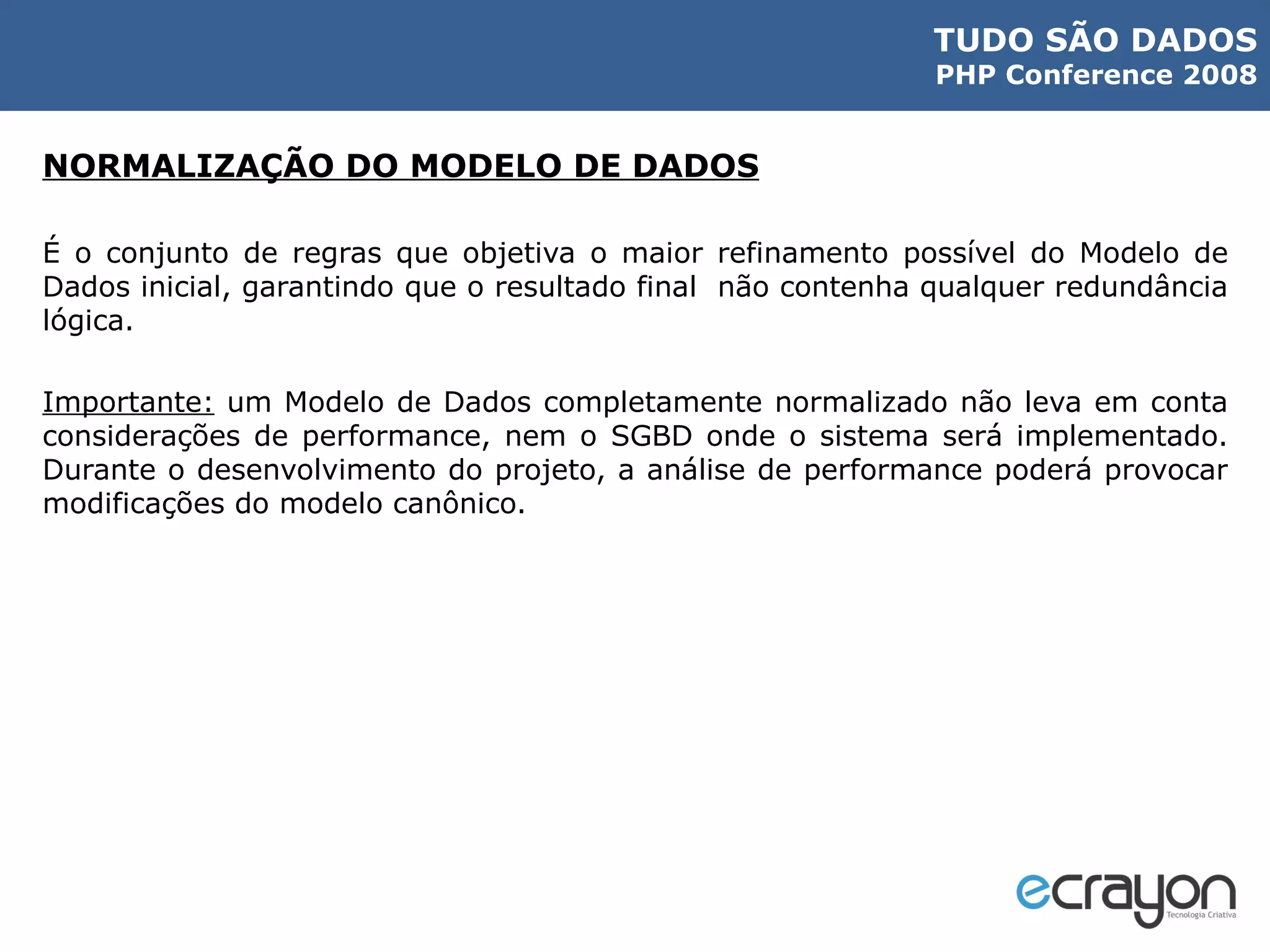 NORMALIZAÇÃO DO MODELO DE DADOS É o conjunto de regras que objetiva o maior refinamento possível do Modelo de Dados inicial, garantindo que o resultado final  não contenha qualquer redundância lógica. Importante:  um Modelo de Dados completamente normalizado não leva em conta considerações de performance, nem o SGBD onde o sistema será implementado. Durante o desenvolvimento do projeto, a análise de performance poderá provocar modificações do modelo canônico. 