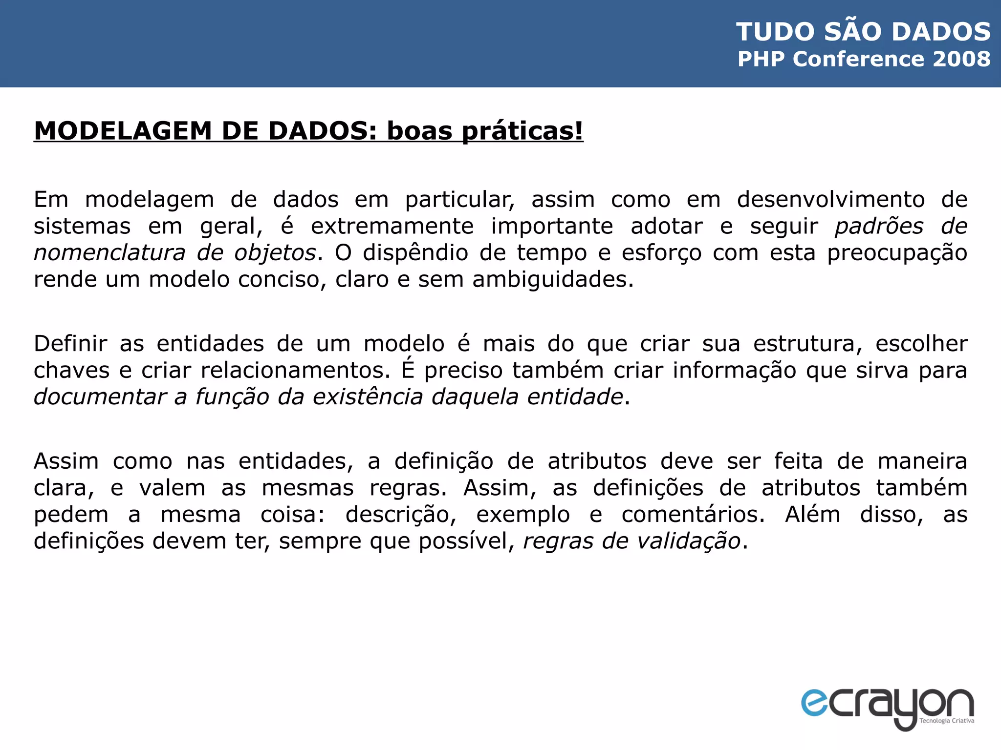 MODELAGEM DE DADOS: boas práticas! Em modelagem de dados em particular, assim como em desenvolvimento de sistemas em geral, é extremamente importante adotar e seguir  padrões de nomenclatura de objetos . O dispêndio de tempo e esforço com esta preocupação rende um modelo conciso, claro e sem ambiguidades. Definir as entidades de um modelo é mais do que criar sua estrutura, escolher chaves e criar relacionamentos. É preciso também criar informação que sirva para  documentar a função da existência daquela entidade . Assim como nas entidades, a definição de atributos deve ser feita de maneira clara, e valem as mesmas regras. Assim, as definições de atributos também pedem a mesma coisa: descrição, exemplo e comentários. Além disso, as definições devem ter, sempre que possível,  regras de validação . 