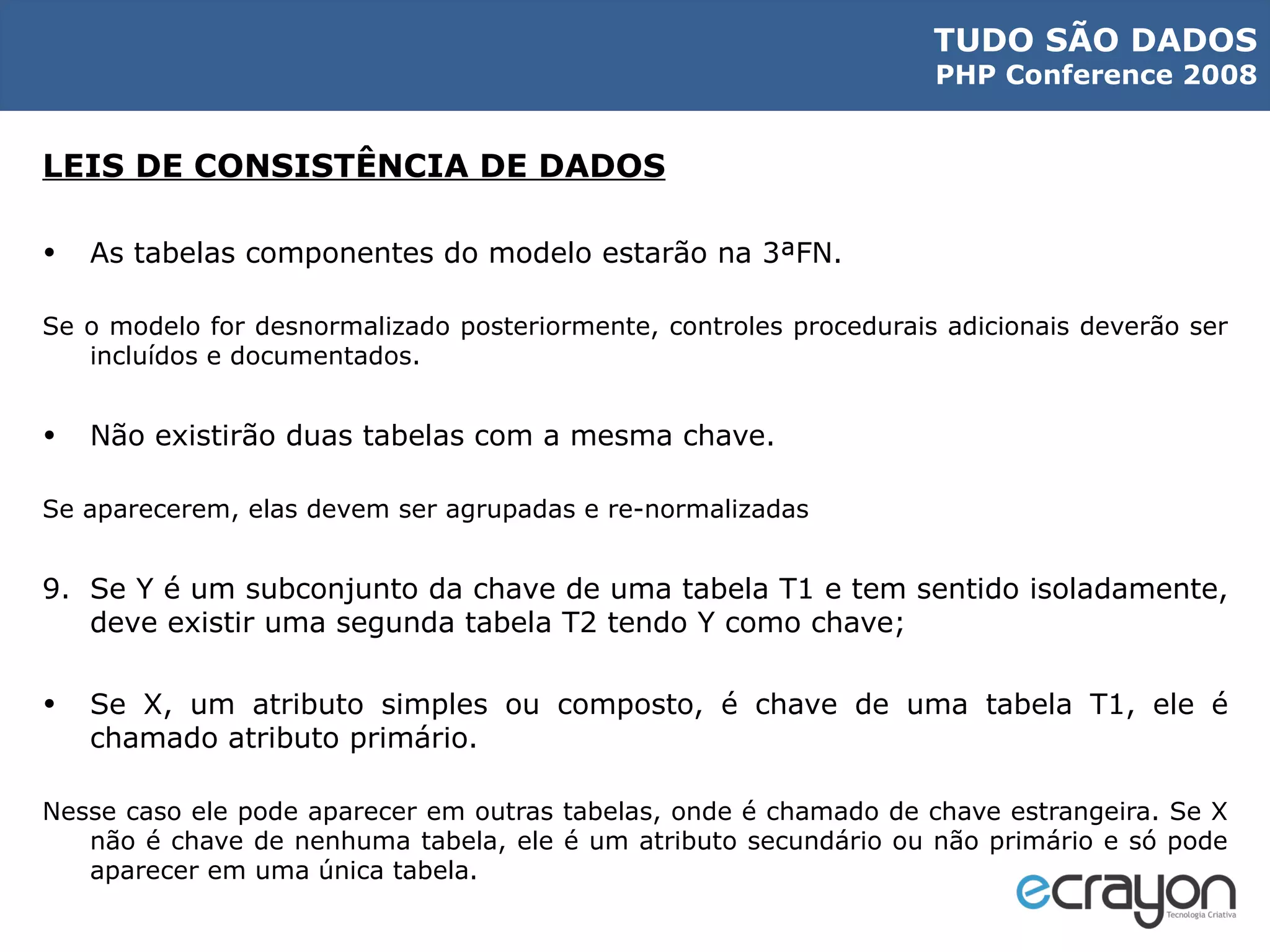 LEIS DE CONSISTÊNCIA DE DADOS As tabelas componentes do modelo estarão na 3ªFN. Se o modelo for desnormalizado posteriormente, controles procedurais adicionais deverão ser incluídos e documentados. Não existirão duas tabelas com a mesma chave. Se aparecerem, elas devem ser agrupadas e re-normalizadas Se Y é um subconjunto da chave de uma tabela T1 e tem sentido isoladamente, deve existir uma segunda tabela T2 tendo Y como chave; Se X, um atributo simples ou composto, é chave de uma tabela T1, ele é chamado atributo primário. Nesse caso ele pode aparecer em outras tabelas, onde é chamado de chave estrangeira. Se X não é chave de nenhuma tabela, ele é um atributo secundário ou não primário e só pode aparecer em uma única tabela. 