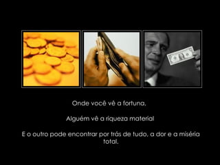 Onde você vê a fortuna,

                             Alguém vê a riqueza material

E o outro pode encontrar por trás de tudo, a dor e a miséria
                          total.

   suefirmeza@yahoo.com.br
 