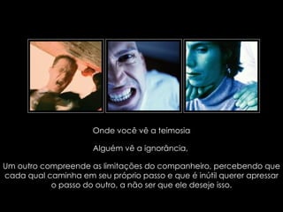 Onde você vê a teimosia

                                   Alguém vê a ignorância,

Um outro compreende as limitações do companheiro, percebendo que
cada qual caminha em seu próprio passo e que é inútil querer apressar
           o passo do outro, a não ser que ele deseje isso.
         suefirmeza@yahoo.com.br
 