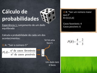 Cálculo de                                             2) B: ‘’Sair um número maior
                                                       que 2’’

probabilidades                                         B={3,4,5,6}

                                                       Casos favoráveis: 4
Experiência 1: Lançamento de um dado
                                                       Casos possíveis: 6
equilibrado

Calcula a probabilidade de cada um dos
acontecimentos:
                                     Só há uma
                                       face 5
1) A: ‘’Sair o número 5’’




                                         Um dado tem
                                           6 faces
 