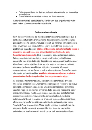 • Pode ser encontrado em diversas fontes do reino vegetal e em preparados
farmacêuticos.
• Possui baixíssima toxicidade, mesmo em doses elevadas.
A clorela sintetiza betacaroteno, sendo um dos organismos vivos
com maior concentração da substância.
Poder remineralizante
Com o desenvolvimento da medicina ortomolecular descobriu-se que o
ser humano atual sofre cronicamente de carência mineral intracelular,
principalmente no sistema nervoso central. Os minerais e microminerais
mais envolvidos são: zinco, selênio, cobre, molibdênio e cromo. Esse
problema é causado pelos hábitos antinaturais, pela alimentação tóxica e
excessiva, pelo estresse, pela alimentação industrializada, pela
hereditariedade anômala. Ele é responsável pelos sintomas de estafa,
fadiga, memória ruim, desinteresse, desmotivação, vários tipos de
depressão e de ansiedade, etc. Descobriu-se que consumir suplementos
vitamínicos e minerais sintéticos, mesmo que em mega doses, não se
consegue melhorar o problema, pois eles raramente oferecem
micronutrientes na sua forma primária, não molecular. Por razões ainda
não muito bem esclarecidas, as células absorvem melhor os produtos
provenientes das fontes primárias, dos vegetais ou das algas.
As células do homem moderno, cronicamente carentes de diversos
minerais e oligoelementos, também não conseguem recuperar-se da sua
condição apenas com a adoção de uma dieta composta de alimentos
vegetais ricos em elementos primários. Sabe-se que é necessário obter
esses elementos de modo concentrado, ou então que a dieta forneça
esses micronutrientes regularmente, sem oscilações. A medicina
ortomolecular busca resolver esse problema fornecendo ao organismo
elementos na sua forma atómica ou ionizada, mais conhecida como
“quelação” por aminoácidos. Mas a opção imediata e mais efetiva é o
consumo de clorela, que é uma considerável fonte de elementos
primários, em sua forma mais simples, e de fácil assimulação celular.
 