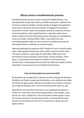 Eficaz contra o envelhecimento precoce
O envelhecimento precoce humano resulta de múltiplos fatores, mas
principalmente da agressão contínua ao DNA celular pelos, radicais livres.
O estresse moderno também contribui devido ao desgaste das glândulas
supra-renais e da perda mineral constante. O desgaste fisico-psiquico-
emocional e mental, aliado a alimentação carente de nutrientes, formam
a base do problema. Mais especificamente, a ação dos radicais livres
aliada à carência mineral intracelular provoca alterações no metabolismo
celular dos ácidos nucleicos (DNA e RNA), o que determina uma
transmissão genética cada vez mais anormal no complexo processo de
reprodução celular, resultando no envelhecimento.
Segundo publicação das pesquisas do Dr. Benjamin Frank, a clorela ajuda a
repor o dano genético celular por conter ácidos nucleicos (muitas vezes
mais que a sardinha), sendo capaz de ceder RNA e DNA muito mais
prontamente do que quaisquer outras fontes, mesmo sintéticas. Além
disso, a sua grande concentração em clorofila e em microminerais,
contribui para a restauração mineral celular de modo mais rápido e direto,
reduzindo o processo que leva ao envelhecimento precoce.
Fator de Estimulação de Crescimento (CGF)
Na década de 50, estudos do Dr. Fujimaki, do Centro Popular de Pesquisas
Cientificas, de Tóquio, separou por eletroforese, uma substância de caldos
de clorela em água quente, obtendo uma fração rica em fatores nucléicos.
Essa fração foi batizada com o nome de Clorela Growth Factor ou CGF.
Experiências com esse fator mostraram a sua capacidade de acelerar e
melhorar o crescimento de animais de laboratório, como coelhos, ratos,
porcos, etc. Com a adição de 5 a 10 % de clorela na dieta regular, houve
um incrível aumento no tamanho dos animais, com elevação das taxas
normais de crescimento, de 10 a 47 % a mais do que o grupo que não
ingeriu clorela.
 