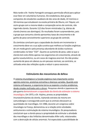 Mais tarde o Dr. Yoshio Yamagishi conseguiu permissão oficial para aplicar
esse fator em voluntários humanos. Ele estabeleceu dois grupos
compostos de estudantes saudáveis de dez anos de idade, 22 meninos e
18 meninas que estudavam na escola primária de Okuno, em Tóquio; um
outro grupo com a mesma idade e composição serviu de controle, não
ingerindo clorela. Durante 112 dias foram ministradas 2 g. diárias de
clorela (menos aos domingos). Os resultados foram surpreendentes, pois
o grupo que consumiu clorela apresentou taxas de crescimento e de
ganho de peso sensivelmente superiores ao grupo de controle.
Os cientistas concluem que a capacidade da clorela em incrementar o
crescimento deve-se a sua ação curativa que melhora as funções orgânicas
de um modo geral e pela presença abundante de ácidos nucleicos
condensados no fator "CGF". Quanto ao aumento de peso, sabe-se que a
clorela tem este efeito apenas nos organismos em crescimento, através de
ganho isovolumétrico, ou em casos de magreza anormal. Ela não produz
aumento de peso em obesos ou em pessoas normais; ao contrário, se
utilizada antes das refeições ajuda a reduzir o peso excessivo.
Estimulante dos mecanismos de defesa
O sistema imunológico é a função orgânica mais importante contra
agentes externos, proteínas estranhas e doenças variadas. Quando este
sistema enfraquece, o organismo torna-se exposto a muitos problemas,
desde simples resfriados até o câncer. Pesquisas alemãs e japonesas do
pós-guerra demonstraram a capacidade da clorela de estimular o sistema
imunológico. Em 1973, o Dr. Kojima, provou as propriedades
imunoestimulantes da clorela, injetando extratos da mesma em
camundongos e conseguindo assim que os animais elevassem as
quantidades de macrófagos. Em 1986, durante um congresso sobre
imunologia na França, demonstrou-se a relação entre atividades
antitumorais e estimulação do sistema imunológico. Os pesquisadores
concluíram que a clorela possui a propriedade de estimular a atividade
dos macrófagos e dos linfócitos denominados Killer cells, relacionados
com a destruição de células anormais. Foi especulada a possibilidade de
 