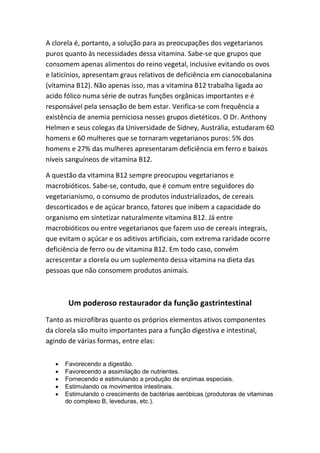 A clorela é, portanto, a solução para as preocupações dos vegetarianos
puros quanto às necessidades dessa vitamina. Sabe-se que grupos que
consomem apenas alimentos do reino vegetal, inclusive evitando os ovos
e laticínios, apresentam graus relativos de deficiência em cianocobalanina
(vitamina B12). Não apenas isso, mas a vitamina B12 trabalha ligada ao
acido fólico numa série de outras funções orgânicas importantes e é
responsável pela sensação de bem estar. Verifica-se com frequência a
existência de anemia perniciosa nesses grupos dietéticos. O Dr. Anthony
Helmen e seus colegas da Universidade de Sidney, Austrália, estudaram 60
homens e 60 mulheres que se tornaram vegetarianos puros: 5% dos
homens e 27% das mulheres apresentaram deficiência em ferro e baixos
níveis sanguíneos de vitamina B12.
A questão da vitamina B12 sempre preocupou vegetarianos e
macrobióticos. Sabe-se, contudo, que é comum entre seguidores do
vegetarianismo, o consumo de produtos industrializados, de cereais
descorticados e de açúcar branco, fatores que inibem a capacidade do
organismo em sintetizar naturalmente vitamina B12. Já entre
macrobióticos ou entre vegetarianos que fazem uso de cereais integrais,
que evitam o açúcar e os aditivos artificiais, com extrema raridade ocorre
deficiência de ferro ou de vitamina B12. Em todo caso, convém
acrescentar a clorela ou um suplemento dessa vitamina na dieta das
pessoas que não consomem produtos animais.
Um poderoso restaurador da função gastrintestinal
Tanto as microfibras quanto os próprios elementos ativos componentes
da clorela são muito importantes para a função digestiva e intestinal,
agindo de várias formas, entre elas:
• Favorecendo a digestão.
• Favorecendo a assimilação de nutrientes.
• Fornecendo e estimulando a produção de enzimas especiais.
• Estimulando os movimentos intestinais.
• Estimulando o crescimento de bactérias aeróbicas (produtoras de vitaminas
do complexo B, leveduras, etc.).
 