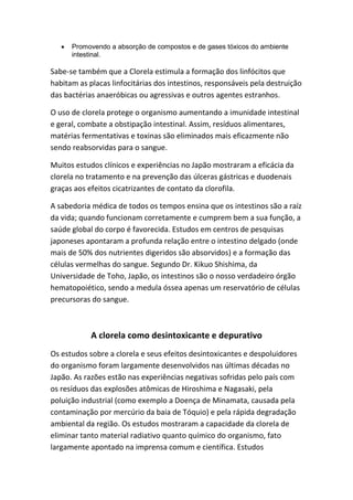 • Promovendo a absorção de compostos e de gases tóxicos do ambiente
intestinal.
Sabe-se também que a Clorela estimula a formação dos linfócitos que
habitam as placas linfocitárias dos intestinos, responsáveis pela destruição
das bactérias anaeróbicas ou agressivas e outros agentes estranhos.
O uso de clorela protege o organismo aumentando a imunidade intestinal
e geral, combate a obstipação intestinal. Assim, resíduos alimentares,
matérias fermentativas e toxinas são eliminados mais eficazmente não
sendo reabsorvidas para o sangue.
Muitos estudos clínicos e experiências no Japão mostraram a eficácia da
clorela no tratamento e na prevenção das úlceras gástricas e duodenais
graças aos efeitos cicatrizantes de contato da clorofila.
A sabedoria médica de todos os tempos ensina que os intestinos são a raíz
da vida; quando funcionam corretamente e cumprem bem a sua função, a
saúde global do corpo é favorecida. Estudos em centros de pesquisas
japoneses apontaram a profunda relação entre o intestino delgado (onde
mais de 50% dos nutrientes digeridos são absorvidos) e a formação das
células vermelhas do sangue. Segundo Dr. Kikuo Shishima, da
Universidade de Toho, Japão, os intestinos são o nosso verdadeiro órgão
hematopoiético, sendo a medula óssea apenas um reservatório de células
precursoras do sangue.
A clorela como desintoxicante e depurativo
Os estudos sobre a clorela e seus efeitos desintoxicantes e despoluidores
do organismo foram largamente desenvolvidos nas últimas décadas no
Japão. As razões estão nas experiências negativas sofridas pelo país com
os resíduos das explosões atômicas de Hiroshima e Nagasaki, pela
poluição industrial (como exemplo a Doença de Minamata, causada pela
contaminação por mercúrio da baia de Tóquio) e pela rápida degradação
ambiental da região. Os estudos mostraram a capacidade da clorela de
eliminar tanto material radiativo quanto químico do organismo, fato
largamente apontado na imprensa comum e científica. Estudos
 