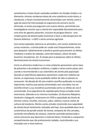 semelhantes e testes foram realizados também nos Estados Unidos e na
Alemanha. Animais receberam doses de uma substância muito tóxica, o
clordecone, e foram simultaneamente alimentados com clorela; como a
ação da toxina foi interrompida no organismo do animal e ela foi
eliminada, os testes prosseguiram com outros tóxicos, permitindo aos
investigadores concluir que a clorela tem capacidade desintoxicante para
uma série de agentes poluentes, inclusive da perigosa dioxina - uma
simples grama de dioxina pode envenenar e fazer a vida desaparecer do
Oceano Atlântico – o DOT e vários venenos agrícolas.
Com tantas explosões atômicas na atmosfera, com tantos acidentes em
usinas nucleares, a clorela pode ser usada mais frequentemente, tanto
para despoluir radiativamente a biosfera quanto para prevenir os efeitos
imediatos e tardios da radiação, como dermatoses, câncer de pele,
leucemia, leucopenias, etc. O campo para as pesquisas sobre os efeitos
desintoxicantes da clorela é promissor.
Como os alimentos modernos e o meio ambiente apresentam vários tipos
de poluentes e de produtos sintéticos, o Japão e vários outros países vem
usando e recomendando o uso sistemático de clorela pela população.
Quando as experiências japonesas apontaram a ação anti-radiativa da
clorela, as esperanças numa qualidade melhor de vida no planeta se
renovaram. Na década de 50 uma matéria científica publicada na revista
Experientia, mostrou que porcos alimentados com uma dieta rica em
clorofila tinham a sua resistência aumentada contra os efeitos do raio X
concentrado. Essa experiência foi repetida pelas forças armadas norte-
americanas, obtendo-se os mesmos resultados. Os doutores Nakajima,
Horikoshi e Sakagushi, mostraram em 1976 a capacidade da clorela de
eliminar urânio, chumbo, mercúrio, cobre, cádmio e outros metais de
culturas de leveduras. Muitos outros estudos mostrando essa capacidade
da clorela foram fartamente realizados até hoje. Essa qualidade deve-se às
caraterísticas da parede celular da clorela, composta de três camadas,
contendo microfibrilas de celulose, material carenóide polimerizado e
outras estruturas que absorvem o material tóxico, limitando-o a pequenos
compartimentos que são praticamente isolados, neutralizando a sua
interação com o meio externo.
 