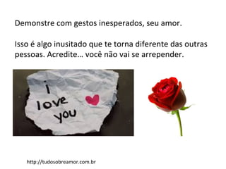 Demonstre	
  com	
  gestos	
  inesperados,	
  seu	
  amor.	
  
	
  
Isso	
  é	
  algo	
  inusitado	
  que	
  te	
  torna	
  diferente	
  das	
  outras	
  
pessoas.	
  Acredite…	
  você	
  não	
  vai	
  se	
  arrepender.	
  
hAp://tudosobreamor.com.br	
  
 