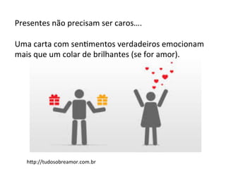 Presentes	
  não	
  precisam	
  ser	
  caros….	
  
	
  
Uma	
  carta	
  com	
  senFmentos	
  verdadeiros	
  emocionam	
  
mais	
  que	
  um	
  colar	
  de	
  brilhantes	
  (se	
  for	
  amor).	
  
hAp://tudosobreamor.com.br	
  
 