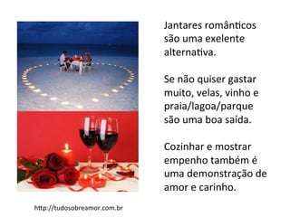 hAp://tudosobreamor.com.br	
  
Jantares	
  românFcos	
  
são	
  uma	
  exelente	
  
alternaFva.	
  
	
  
Se	
  não	
  quiser	
  gastar	
  
muito,	
  velas,	
  vinho	
  e	
  
praia/lagoa/parque	
  
são	
  uma	
  boa	
  saída.	
  
	
  
Cozinhar	
  e	
  mostrar	
  
empenho	
  também	
  é	
  
uma	
  demonstração	
  de	
  
amor	
  e	
  carinho.	
  
 