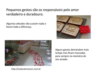 Pequenos	
  gestos	
  são	
  os	
  responsáveis	
  pelo	
  amor	
  
verdadeiro	
  e	
  duradouro.	
  
	
  
Algumas	
  aFtudes	
  não	
  custam	
  nada	
  e	
  
fazem	
  toda	
  a	
  diferença.	
  
Alguns	
  gestos	
  demandam	
  mais	
  
tempo	
  mas	
  ﬁcam	
  marcados	
  
para	
  sempre	
  na	
  memória	
  de	
  
seu	
  amado.	
  
hAp://tudosobreamor.com.br	
  
 
