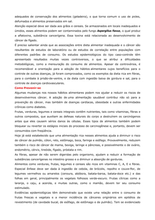 adequados de conservação dos alimentos (geladeira), o que torna comum o uso de picles,
defumados e alimentos preservados em sal.
Atenção especial deve ser dada aos grãos e cereais. Se armazenados em locais inadequados e
úmidos, esses alimentos podem ser contaminados pelo fungo Aspergillus flavus, o qual produz
a aflatoxina, substância cancerígena. Essa toxina está relacionada ao desenvolvimento de
câncer de fígado.
É preciso salientar ainda que as associações entre dieta alimentar inadequada e o câncer são
resultantes de estudos de laboratório ou de estudos de correlação entre populações com
diferentes padrões de consumo. Os estudos epidemiológicos do tipo caso-controle têm
apresentado

resultados

muitas

vezes

controversos,

o

que

se

atribui

a

dificuldades

metodológicas, como a mensuração do consumo de alimentos. Apesar da controvérsia, é
recomendável a orientação para a adoção de hábitos alimentares cujos benefícios para o
controle de outras doenças, já foram comprovados, como os exemplos da dieta rica em fibras,
para o combate à prisão-de-ventre, e da dieta com ingestão baixa de gordura e sal, para o
controle de doenças cardiovasculares.
Como Prevenir-se
Algumas mudanças nos nossos hábitos alimentares podem nos ajudar a reduzir os riscos de
desenvolvermos câncer. A adoção de uma alimentação saudável contribui não só para a
prevenção do câncer, mas também de doenças cardíacas, obesidade e outras enfermidades
crônicas como diabetes.
Frutas, verduras, legumes e cereais integrais contêm nutrientes, tais como vitaminas, fibras e
outros compostos, que auxiliam as defesas naturais do corpo a destruírem os carcinógenos
antes que eles causem sérios danos às células. Esses tipos de alimentos também podem
bloquear ou reverter os estágios iniciais do processo de carcinogênese e, portanto, devem ser
consumidos com freqüência.
Hoje já está estabelecido que uma alimentação rica nesses alimentos ajuda a diminuir o risco
de câncer de pulmão, cólon, reto, estômago, boca, faringe e esôfago. Provavelmente, reduzem
também o risco de câncer de mama, bexiga, laringe e pâncreas, e possivelmente o de ovário,
endométrio, cérvix, tireóide, fígado, próstata e rim.
As fibras, apesar de não serem digeridas pelo organismo, ajudam a reduzir a formação de
substâncias cancerígenas no intestino grosso e a diminuir a absorção de gorduras.
Alimentos como verduras, frutas, legumes e cereais são ricos em vitaminas C, A, E e fibras.
Especial ênfase deve ser dada à ingestão de cebola, de brócolis, repolho e couve-flor, de
legumes vermelhos ou amarelos (cenoura, abóbora, batata-baroa, batata-doce etc.) e das
folhas em geral, principalmente os vegetais folhosos verde-escuro. Frutas cítricas como a
laranja, o caju, a acerola, e muitas outras, como o mamão, devem ter seu consumo
estimulado.
Evidências epidemiológicas têm demonstrado que existe uma relação entre o consumo de
frutas frescas e vegetais e a menor incidência de cânceres originários em epitélios de
revestimento (de cavidade bucal, de esôfago, de estômago e de pulmão). Tem se evidenciado

 