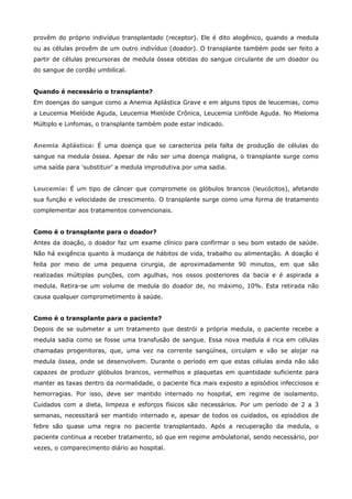 provêm do próprio indivíduo transplantado (receptor). Ele é dito alogênico, quando a medula
ou as células provêm de um outro indivíduo (doador). O transplante também pode ser feito a
partir de células precursoras de medula óssea obtidas do sangue circulante de um doador ou
do sangue de cordão umbilical.
Quando é necessário o transplante?
Em doenças do sangue como a Anemia Aplástica Grave e em alguns tipos de leucemias, como
a Leucemia Mielóide Aguda, Leucemia Mielóide Crônica, Leucemia Linfóide Aguda. No Mieloma
Múltiplo e Linfomas, o transplante também pode estar indicado.
Anemia Aplástica: É uma doença que se caracteriza pela falta de produção de células do
sangue na medula óssea. Apesar de não ser uma doença maligna, o transplante surge como
uma saída para 'substituir' a medula improdutiva por uma sadia.
Leucemia: É um tipo de câncer que compromete os glóbulos brancos (leucócitos), afetando
sua função e velocidade de crescimento. O transplante surge como uma forma de tratamento
complementar aos tratamentos convencionais.
Como é o transplante para o doador?
Antes da doação, o doador faz um exame clínico para confirmar o seu bom estado de saúde.
Não há exigência quanto à mudança de hábitos de vida, trabalho ou alimentação. A doação é
feita por meio de uma pequena cirurgia, de aproximadamente 90 minutos, em que são
realizadas múltiplas punções, com agulhas, nos ossos posteriores da bacia e é aspirada a
medula. Retira-se um volume de medula do doador de, no máximo, 10%. Esta retirada não
causa qualquer comprometimento à saúde.
Como é o transplante para o paciente?
Depois de se submeter a um tratamento que destrói a própria medula, o paciente recebe a
medula sadia como se fosse uma transfusão de sangue. Essa nova medula é rica em células
chamadas progenitoras, que, uma vez na corrente sangüínea, circulam e vão se alojar na
medula óssea, onde se desenvolvem. Durante o período em que estas células ainda não são
capazes de produzir glóbulos brancos, vermelhos e plaquetas em quantidade suficiente para
manter as taxas dentro da normalidade, o paciente fica mais exposto a episódios infecciosos e
hemorragias. Por isso, deve ser mantido internado no hospital, em regime de isolamento.
Cuidados com a dieta, limpeza e esforços físicos são necessários. Por um período de 2 a 3
semanas, necessitará ser mantido internado e, apesar de todos os cuidados, os episódios de
febre são quase uma regra no paciente transplantado. Após a recuperação da medula, o
paciente continua a receber tratamento, só que em regime ambulatorial, sendo necessário, por
vezes, o comparecimento diário ao hospital.

 