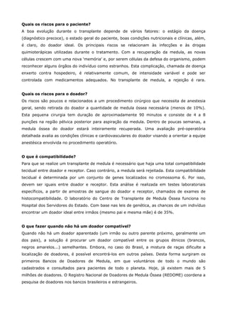Quais os riscos para o paciente?
A boa evolução durante o transplante depende de vários fatores: o estágio da doença
(diagnóstico precoce), o estado geral do paciente, boas condições nutricionais e clínicas, além,
é claro, do doador ideal. Os principais riscos se relacionam às infecções e às drogas
quimioterápicas utilizadas durante o tratamento. Com a recuperação da medula, as novas
células crescem com uma nova 'memória' e, por serem células da defesa do organismo, podem
reconhecer alguns órgãos do indivíduo como estranhos. Esta complicação, chamada de doença
enxerto contra hospedeiro, é relativamente comum, de intensidade variável e pode ser
controlada com medicamentos adequados. No transplante de medula, a rejeição é rara.
Quais os riscos para o doador?
Os riscos são poucos e relacionados a um procedimento cirúrgico que necessita de anestesia
geral, sendo retirada do doador a quantidade de medula óssea necessária (menos de 10%).
Esta pequena cirurgia tem duração de aproximadamente 90 minutos e consiste de 4 a 8
punções na região pélvica posterior para aspiração da medula. Dentro de poucas semanas, a
medula óssea do doador estará inteiramente recuperada. Uma avaliação pré-operatória
detalhada avalia as condições clínicas e cardiovasculares do doador visando a orientar a equipe
anestésica envolvida no procedimento operatório.
O que é compatibilidade?
Para que se realize um transplante de medula é necessário que haja uma total compatibilidade
tecidual entre doador e receptor. Caso contrário, a medula será rejeitada. Esta compatibilidade
tecidual é determinada por um conjunto de genes localizados no cromossoma 6. Por isso,
devem ser iguais entre doador e receptor. Esta análise é realizada em testes laboratoriais
específicos, a partir de amostras de sangue do doador e receptor, chamados de exames de
histocompatibilidade. O laboratório do Centro de Transplante de Medula Óssea funciona no
Hospital dos Servidores do Estado. Com base nas leis de genética, as chances de um indivíduo
encontrar um doador ideal entre irmãos (mesmo pai e mesma mãe) é de 35%.
O que fazer quando não há um doador compatível?
Quando não há um doador aparentado (um irmão ou outro parente próximo, geralmente um
dos pais), a solução é procurar um doador compatível entre os grupos étnicos (brancos,
negros amarelos...) semelhantes. Embora, no caso do Brasil, a mistura de raças dificulte a
localização de doadores, é possível encontrá-los em outros países. Desta forma surgiram os
primeiros Bancos de Doadores de Medula, em que voluntários de todo o mundo são
cadastrados e consultados para pacientes de todo o planeta. Hoje, já existem mais de 5
milhões de doadores. O Registro Nacional de Doadores de Medula Óssea (REDOME) coordena a
pesquisa de doadores nos bancos brasileiros e estrangeiros.

 