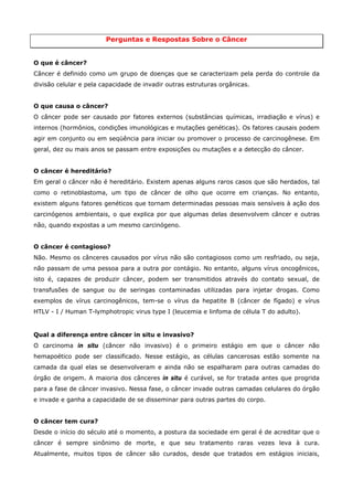 Perguntas e Respostas Sobre o Câncer
O que é câncer?
Câncer é definido como um grupo de doenças que se caracterizam pela perda do controle da
divisão celular e pela capacidade de invadir outras estruturas orgânicas.
O que causa o câncer?
O câncer pode ser causado por fatores externos (substâncias químicas, irradiação e vírus) e
internos (hormônios, condições imunológicas e mutações genéticas). Os fatores causais podem
agir em conjunto ou em seqüência para iniciar ou promover o processo de carcinogênese. Em
geral, dez ou mais anos se passam entre exposições ou mutações e a detecção do câncer.
O câncer é hereditário?
Em geral o câncer não é hereditário. Existem apenas alguns raros casos que são herdados, tal
como o retinoblastoma, um tipo de câncer de olho que ocorre em crianças. No entanto,
existem alguns fatores genéticos que tornam determinadas pessoas mais sensíveis à ação dos
carcinógenos ambientais, o que explica por que algumas delas desenvolvem câncer e outras
não, quando expostas a um mesmo carcinógeno.
O câncer é contagioso?
Não. Mesmo os cânceres causados por vírus não são contagiosos como um resfriado, ou seja,
não passam de uma pessoa para a outra por contágio. No entanto, alguns vírus oncogênicos,
isto é, capazes de produzir câncer, podem ser transmitidos através do contato sexual, de
transfusões de sangue ou de seringas contaminadas utilizadas para injetar drogas. Como
exemplos de vírus carcinogênicos, tem-se o vírus da hepatite B (câncer de fígado) e vírus
HTLV - I / Human T-lymphotropic virus type I (leucemia e linfoma de célula T do adulto).

Qual a diferença entre câncer in situ e invasivo?
O carcinoma in situ (câncer não invasivo) é o primeiro estágio em que o câncer não
hemapoético pode ser classificado. Nesse estágio, as células cancerosas estão somente na
camada da qual elas se desenvolveram e ainda não se espalharam para outras camadas do
órgão de origem. A maioria dos cânceres in situ é curável, se for tratada antes que progrida
para a fase de câncer invasivo. Nessa fase, o câncer invade outras camadas celulares do órgão
e invade e ganha a capacidade de se disseminar para outras partes do corpo.
O câncer tem cura?
Desde o início do século até o momento, a postura da sociedade em geral é de acreditar que o
câncer é sempre sinônimo de morte, e que seu tratamento raras vezes leva à cura.
Atualmente, muitos tipos de câncer são curados, desde que tratados em estágios iniciais,

 