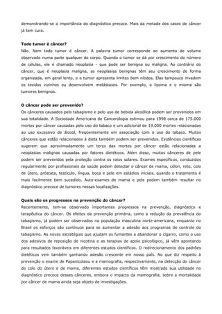 demonstrando-se a importância do diagnóstico precoce. Mais da metade dos casos de câncer
já tem cura.
Todo tumor é câncer?
Não. Nem todo tumor é câncer. A palavra tumor corresponde ao aumento de volume
observado numa parte qualquer do corpo. Quando o tumor se dá por crescimento do número
de células, ele é chamado neoplasia - que pode ser benigna ou maligna. Ao contrário do
câncer, que é neoplasia maligna, as neoplasias benignas têm seu crescimento de forma
organizada, em geral lento, e o tumor apresenta limites bem nítidos. Elas tampouco invadem
os tecidos vizinhos ou desenvolvem metástases. Por exemplo, o lipoma e o mioma são
tumores benignos.
O câncer pode ser prevenido?
Os cânceres causados pelo tabagismo e pelo uso de bebida alcoólica podem ser prevenidos em
sua totalidade. A Sociedade Americana de Cancerologia estimou para 1998 cerca de 175.000
mortes por câncer causadas pelo uso do tabaco e um adicional de 19.000 mortes relacionadas
ao uso excessivo de álcool, freqüentemente em associação com o uso do tabaco. Muitos
cânceres que estão relacionados à dieta também podem ser prevenidos. Evidências científicas
sugerem que aproximadamente um terço das mortes por câncer estão relacionadas a
neoplasias malignas causadas por fatores dietéticos. Além disso, muitos cânceres de pele
podem ser prevenidos pela proteção contra os raios solares. Exames específicos, conduzidos
regularmente por profissionais da saúde podem detectar o câncer de mama, cólon, reto, colo
de útero, próstata, testículo, língua, boca e pele em estádios iniciais, quando o tratamento é
mais facilmente bem sucedido. Auto-exames de mama e pele podem também resultar no
diagnóstico precoce de tumores nessas localizações.
Quais são os progressos na prevenção do câncer?
Recentemente, tem-se observado importantes progressos na prevenção, diagnóstico e
terapêutica do câncer. Os efeitos da prevenção primária, como a redução da prevalência do
tabagismo, já podem ser observados na população masculina norte-americana, enquanto no
Brasil os esforços são contínuos para se aumentar a adesão aos programas de controle do
tabagismo. As novas estratégias que ajudam os fumantes a abandonar o cigarro, como o uso
dos adesivos de reposição de nicotina e as terapias de apoio psicológico, já vêm apontando
para resultados favoráveis em diferentes estudos científicos. O redirecionamento dos padrões
dietéticos vem também ganhando adesão crescente em nosso país. No que diz respeito à
prevenção o exame de Papanicolaou e a mamografia, respectivamente, na detecção do câncer
do colo do útero e de mama, diferentes estudos científicos têm mostrado sua utilidade no
diagnóstico precoce desses cânceres, embora o impacto da mamografia, sobre a mortalidade
por câncer de mama ainda seja objeto de investigações.

 