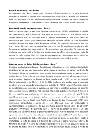 Como é o tratamento do câncer?
O tratamento do câncer requer uma estrutura médico-hospitalar e recursos humanos
qualificados, integrando equipes multiprofissionais. O tratamento propriamente dito do câncer
pode ser feito pela cirurgia, radioterapia ou quimioterapia, utilizadas de forma isolada ou
combinada, dependendo do tipo celular do órgão de origem e do grau de invasão do tumor.
Quem está sob risco de desenvolver câncer?
Qualquer pessoa. Como a ocorrência do câncer aumenta com a idade do indivíduo, a maioria
dos casos acontece entre adultos de meia idade ou os mais velhos. O risco relativo mede a
relação existente entre os fatores de risco e o câncer. Ele compara o risco de um câncer se
desenvolver em pessoas com determinada exposição ou característica ao risco observado
naquelas pessoas sem essa exposição ou característica. Por exemplo, os fumantes têm um
risco relativo 10 vezes maior de desenvolver câncer de pulmão quando comparados aos não
fumantes. A maioria dos riscos relativos não apresentam essa dimensão. Por exemplo, as
mulheres com uma história familiar em primeiro grau de câncer de mama (ocorrência da
doença em mãe, irmã ou filha) têm cerca de duas vezes mais risco de desenvolver câncer de
mama, quando comparadas às mulheres que não apresentam essa história familiar.
Quais as fontes de dados de informação em câncer?
Os dados dos Registros de Câncer - Populacionais e Hospitalares - e os dados de Mortalidade
constituem-se na base das informações para estudar a magnitude do câncer no Brasil. Os
Registros de Câncer se caracterizam como centros sistematizados de coleta, armazenamento e
análise da ocorrência e das características de todos os casos novos de câncer, ocorridos em
uma população (Registros de Câncer de Base Populacional - RCBP) ou em um hospital
(Registros Hospitalares de Câncer - RHC). Os RCBP produzem informações sobre a incidência
do câncer em uma população geograficamente definida. Os RHC levantam informações sobre
as características dos tumores e a avaliação da sobrevida e assistência prestada ao paciente
com neoplasia maligna atendidos nos hospitais. O principal papel dos Registros de Câncer é
fornecer subsídio aos profissionais da área da saúde para a avaliação da qualidade da
assistência prestada, para a pesquisa sobre o câncer e para o planejamento das ações de
saúde. Existem hoje no Brasil cinco Registros de Câncer de Base Populacional (RCBP) com
informações

consolidadas

e

cerca

de

15

em

diferentes

fases

de

implantação

e

operacionalização. A expectativa de que em futuro próximo haverá cerca de 20 RCBP
produzindo informações de qualidade sobre a incidência do câncer no Brasil é um fato
relevante para a garantia de que as próximas estimativas do número de casos novos de câncer
aproximem-se cada vez mais da realidade nacional. Estes registros têm sido as fontes que nos
permitem a avaliação de dados referentes a incidência de câncer no país. Com relação à
mortalidade, a fonte de dados é o Sistema de Informações sobre Mortalidade (SIM), do
Ministério da Saúde. A maioria dos estudos brasileiros sobre a saúde da população baseia-se
na análise de dados sobre a mortalidade por uma determinada causa, porque a morte dá

 