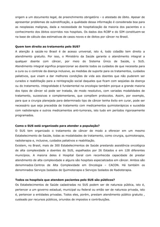 origem a um documento legal, de preenchimento obrigatório - o atestado de óbito. Apesar de
apresentar problemas de subnotificação, a qualidade dessa informação é considerada boa para
as neoplasias malignas, dada a necessidade de hospitalização da maioria dos pacientes e o
conhecimento dos óbitos ocorridos nos hospitais. Os dados dos RCBP e do SIM constituem-se
na base de cálculo das estimativas de casos novos e de óbitos por câncer no Brasil.
Quem tem direito ao tratamento pelo SUS?
A atenção à saúde no Brasil é de acesso universal, isto é, todo cidadão tem direito a
atendimento gratuito. Por isso, o Ministério da Saúde garante o atendimento integral a
qualquer

doente

com

câncer,

por

meio

do

Sistema

Único

de

Saúde,

o

SUS.

Atendimento integral significa proporcionar ao doente todos os cuidados de que necessita para
a cura ou o controle da doença inclusive, as medidas de suporte para os tratamentos, cuidados
paliativos, que visam a dar melhores condições de vida aos doentes que não puderem ser
curados e reabilitação para a reintegração social daqueles que ficam com seqüelas da doença
ou do tratamento. integralidade é fundamental na oncologia também porque a grande maioria
dos tipos de câncer só pode ser tratada, de modo resolutivo, com variadas modalidades de
tratamento, sucessivas e complementares, que compõem protocolos. Assim, por exemplo,
para que a cirurgia planejada para determinado tipo de câncer tenha êxito em curar, pode ser
necessário que seja precedida de tratamento com medicamentos quimioterápicos e sucedida
com radioterapia e outros medicamentos anti-tumorais, isto tudo em períodos rigorosamente
programados.

Como o SUS está organizado para atender a população?
O SUS tem organizado o tratamento de câncer de modo a oferecer em um mesmo
Estabelecimento de Saúde, todas as modalidades de tratamento, como cirurgia, quimioterapia,
radioterapia e, inclusive, cuidados paliativos e reabilitação.
Existem, no Brasil, mais de 300 Estabelecimentos de Saúde prestando assistência oncológica
de alta complexidade a doentes do SUS, espalhados por 26 Estados e em 128 diferentes
municípios. A maioria deles é Hospital Geral com reconhecida capacidade de prestar
atendimento de alta complexidade e alguns são hospitais especializados em câncer. Ambos são
denominados Centros de Alta Complexidade em Oncologia – CACON. Há também os
denominados Serviços Isolados de Quimioterapia e Serviços Isolados de Radioterapia.
Todos os hospitais que atendem pacientes pelo SUS são públicos?
Os Estabelecimentos de Saúde cadastradas no SUS podem ser de natureza pública, isto é,
pertencer a um governo estadual, municipal ou federal ou então ser de natureza privada, isto
é, pertencer a entidades privadas. Todos eles, porém, prestam atendimento público gratuito ,
custeado por recursos públicos, oriundos de impostos e contribuições.

 
