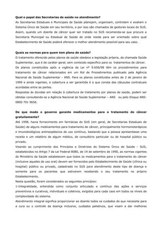 Qual o papel das Secretarias de saúde no atendimento?
As Secretarias Estaduais e Municipais de Saúde planejam, organizam, controlam e avaliam o
Sistema Único de Saúde em seu território, e por isso são chamados de gestores locais do SUS.
Assim, quando um doente de câncer quer ser tratado no SUS recomenda-se que procure a
Secretaria Municipal ou Estadual de Saúde de onde reside para ser orientado sobre qual
Estabelecimento de Saúde poderá oferecer o melhor atendimento possível para seu caso.

Quais as normas para quem tem plano de saúde?
O tratamento oferecido pelos planos de saúde obedece a legislação própria, da chamada Saúde
Suplementar, que é de caráter geral, sem conteúdo específico para os tratamentos de câncer.
Os planos constituídos após a vigência da Lei nº 9.656/98 têm os procedimentos para
tratamento de câncer relacionados em um Rol de Procedimentos publicado pela Agência
Nacional de Saúde Suplementar - ANS. Para os planos constituídos antes de 2 de janeiro de
1999 e ainda vigentes, a cobertura a ser garantida é a que consta das cláusulas contratuais
acordadas entre as partes.
Respostas às dúvidas em relação à cobertura de tratamento por planos de saúde, podem ser
obtidas consultando-se a Agência Nacional de Saúde Suplementar – ANS

ou pelo Disque ANS:

0800 701 9656.
De que modo o governo garante medicamentos para o tratamento do câncer
gratuitamente?
Até 1998, havia fornecimento em farmácias do SUS (em geral, de Secretarias Estaduais de
Saúde) de alguns medicamentos para tratamento de câncer, principalmente hormonioterápicos
e imunobiológicos antineoplásicos de uso contínuo, bastando que a pessoa apresentasse uma
receita e um relatório de algum médico, de consultório particular ou de hospital público ou
privado.
Visando ao cumprimento dos Princípios e Diretrizes do Sistema Único de Saúde - SUS,
estabelecidos no Artigo 7 da Lei Federal 8080, de 19 de setembro de 1990, as normas vigentes
do Ministério da Saúde estabelecem que todos os medicamentos para o tratamento do câncer
(inclusive aqueles de uso oral) devem ser fornecidos pelo Estabelecimento de Saúde (clínica ou
hospital) público ou privado, cadastrado no SUS para atendimento deste tipo de doença e
somente para os pacientes que estiverem recebendo o seu tratamento no próprio
Estabelecimento.
Nesta questão, foram considerados os seguintes princípios:
1-Integralidade, entendida como conjunto articulado e contínuo das ações e serviços
preventivos e curativos, individuais e coletivos, exigidos para cada caso em todos os níveis de
complexidade do sistema.
Atendimento integral significa proporcionar ao doente todos os cuidados de que necessita para
a cura ou o controle da doença inclusive, cuidados paliativos, que visam a dar melhores

 