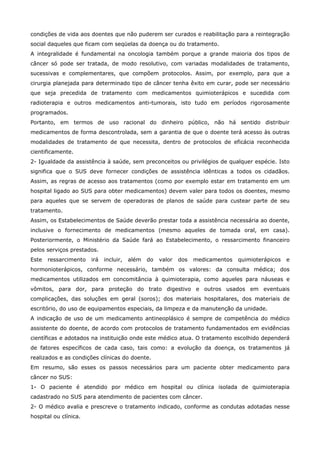 condições de vida aos doentes que não puderem ser curados e reabilitação para a reintegração
social daqueles que ficam com seqüelas da doença ou do tratamento.
A integralidade é fundamental na oncologia também porque a grande maioria dos tipos de
câncer só pode ser tratada, de modo resolutivo, com variadas modalidades de tratamento,
sucessivas e complementares, que compõem protocolos. Assim, por exemplo, para que a
cirurgia planejada para determinado tipo de câncer tenha êxito em curar, pode ser necessário
que seja precedida de tratamento com medicamentos quimioterápicos e sucedida com
radioterapia e outros medicamentos anti-tumorais, isto tudo em períodos rigorosamente
programados.
Portanto, em termos de uso racional do dinheiro público, não há sentido distribuir
medicamentos de forma descontrolada, sem a garantia de que o doente terá acesso às outras
modalidades de tratamento de que necessita, dentro de protocolos de eficácia reconhecida
cientificamente.
2- Igualdade da assistência à saúde, sem preconceitos ou privilégios de qualquer espécie. Isto
significa que o SUS deve fornecer condições de assistência idênticas a todos os cidadãos.
Assim, as regras de acesso aos tratamentos (como por exemplo estar em tratamento em um
hospital ligado ao SUS para obter medicamentos) devem valer para todos os doentes, mesmo
para aqueles que se servem de operadoras de planos de saúde para custear parte de seu
tratamento.
Assim, os Estabelecimentos de Saúde deverão prestar toda a assistência necessária ao doente,
inclusive o fornecimento de medicamentos (mesmo aqueles de tomada oral, em casa).
Posteriormente, o Ministério da Saúde fará ao Estabelecimento, o ressarcimento financeiro
pelos serviços prestados.
Este

ressarcimento

irá

incluir,

além

do

valor

dos

medicamentos

quimioterápicos

e

hormonioterápicos, conforme necessário, também os valores: da consulta médica; dos
medicamentos utilizados em concomitância à quimioterapia, como aqueles para náuseas e
vômitos, para dor, para proteção do trato digestivo e outros usados em eventuais
complicações, das soluções em geral (soros); dos materiais hospitalares, dos materiais de
escritório, do uso de equipamentos especiais, da limpeza e da manutenção da unidade.
A indicação de uso de um medicamento antineoplásico é sempre de competência do médico
assistente do doente, de acordo com protocolos de tratamento fundamentados em evidências
científicas e adotados na instituição onde este médico atua. O tratamento escolhido dependerá
de fatores específicos de cada caso, tais como: a evolução da doença, os tratamentos já
realizados e as condições clínicas do doente.
Em resumo, são esses os passos necessários para um paciente obter medicamento para
câncer no SUS:
1- O paciente é atendido por médico em hospital ou clínica isolada de quimioterapia
cadastrado no SUS para atendimento de pacientes com câncer.
2- O médico avalia e prescreve o tratamento indicado, conforme as condutas adotadas nesse
hospital ou clínica.

 
