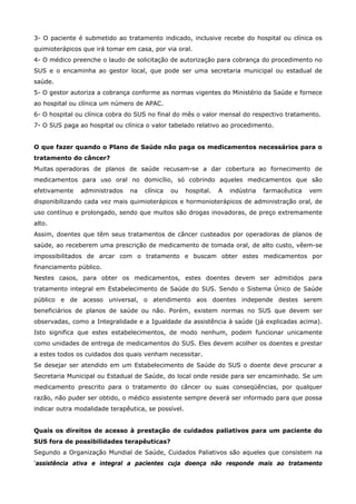 3- O paciente é submetido ao tratamento indicado, inclusive recebe do hospital ou clínica os
quimioterápicos que irá tomar em casa, por via oral.
4- O médico preenche o laudo de solicitação de autorização para cobrança do procedimento no
SUS e o encaminha ao gestor local, que pode ser uma secretaria municipal ou estadual de
saúde.
5- O gestor autoriza a cobrança conforme as normas vigentes do Ministério da Saúde e fornece
ao hospital ou clínica um número de APAC.
6- O hospital ou clínica cobra do SUS no final do mês o valor mensal do respectivo tratamento.
7- O SUS paga ao hospital ou clínica o valor tabelado relativo ao procedimento.
O que fazer quando o Plano de Saúde não paga os medicamentos necessários para o
tratamento do câncer?
Muitas operadoras de planos de saúde recusam-se a dar cobertura ao fornecimento de
medicamentos para uso oral no domicílio, só cobrindo aqueles medicamentos que são
efetivamente

administrados

na

clínica

ou

hospital.

A

indústria

farmacêutica

vem

disponibilizando cada vez mais quimioterápicos e hormonioterápicos de administração oral, de
uso contínuo e prolongado, sendo que muitos são drogas inovadoras, de preço extremamente
alto.
Assim, doentes que têm seus tratamentos de câncer custeados por operadoras de planos de
saúde, ao receberem uma prescrição de medicamento de tomada oral, de alto custo, vêem-se
impossibilitados de arcar com o tratamento e buscam obter estes medicamentos por
financiamento público.
Nestes casos, para obter os medicamentos, estes doentes devem ser admitidos para
tratamento integral em Estabelecimento de Saúde do SUS. Sendo o Sistema Único de Saúde
público e de acesso universal, o atendimento aos doentes independe destes serem
beneficiários de planos de saúde ou não. Porém, existem normas no SUS que devem ser
observadas, como a Integralidade e a Igualdade da assistência à saúde (já explicadas acima).
Isto significa que estes estabelecimentos, de modo nenhum, podem funcionar unicamente
como unidades de entrega de medicamentos do SUS. Eles devem acolher os doentes e prestar
a estes todos os cuidados dos quais venham necessitar.
Se desejar ser atendido em um Estabelecimento de Saúde do SUS o doente deve procurar a
Secretaria Municipal ou Estadual de Saúde, do local onde reside para ser encaminhado. Se um
medicamento prescrito para o tratamento do câncer ou suas conseqüências, por qualquer
razão, não puder ser obtido, o médico assistente sempre deverá ser informado para que possa
indicar outra modalidade terapêutica, se possível.
Quais os direitos de acesso à prestação de cuidados paliativos para um paciente do
SUS fora de possibilidades terapêuticas?
Segundo a Organização Mundial de Saúde, Cuidados Paliativos são aqueles que consistem na
'assistência ativa e integral a pacientes cuja doença não responde mais ao tratamento

 