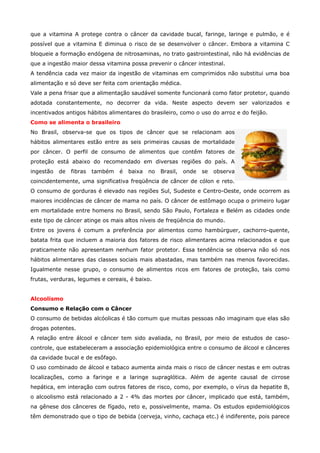 que a vitamina A protege contra o câncer da cavidade bucal, faringe, laringe e pulmão, e é
possível que a vitamina E diminua o risco de se desenvolver o câncer. Embora a vitamina C
bloqueie a formação endógena de nitrosaminas, no trato gastrointestinal, não há evidências de
que a ingestão maior dessa vitamina possa prevenir o câncer intestinal.
A tendência cada vez maior da ingestão de vitaminas em comprimidos não substitui uma boa
alimentação e só deve ser feita com orientação médica.
Vale a pena frisar que a alimentação saudável somente funcionará como fator protetor, quando
adotada constantemente, no decorrer da vida. Neste aspecto devem ser valorizados e
incentivados antigos hábitos alimentares do brasileiro, como o uso do arroz e do feijão.
Como se alimenta o brasileiro
No Brasil, observa-se que os tipos de câncer que se relacionam aos
hábitos alimentares estão entre as seis primeiras causas de mortalidade
por câncer. O perfil de consumo de alimentos que contêm fatores de
proteção está abaixo do recomendado em diversas regiões do país. A
ingestão

de

fibras

também

é

baixa

no

Brasil,

onde

se

observa

coincidentemente, uma significativa freqüência de câncer de cólon e reto.
O consumo de gorduras é elevado nas regiões Sul, Sudeste e Centro-Oeste, onde ocorrem as
maiores incidências de câncer de mama no país. O câncer de estômago ocupa o primeiro lugar
em mortalidade entre homens no Brasil, sendo São Paulo, Fortaleza e Belém as cidades onde
este tipo de câncer atinge os mais altos níveis de freqüência do mundo.
Entre os jovens é comum a preferência por alimentos como hambúrguer, cachorro-quente,
batata frita que incluem a maioria dos fatores de risco alimentares acima relacionados e que
praticamente não apresentam nenhum fator protetor. Essa tendência se observa não só nos
hábitos alimentares das classes sociais mais abastadas, mas também nas menos favorecidas.
Igualmente nesse grupo, o consumo de alimentos ricos em fatores de proteção, tais como
frutas, verduras, legumes e cereais, é baixo.
Alcoolismo
Consumo e Relação com o Câncer
O consumo de bebidas alcóolicas é tão comum que muitas pessoas não imaginam que elas são
drogas potentes.
A relação entre álcool e câncer tem sido avaliada, no Brasil, por meio de estudos de casocontrole, que estabeleceram a associação epidemiológica entre o consumo de álcool e cânceres
da cavidade bucal e de esôfago.
O uso combinado de álcool e tabaco aumenta ainda mais o risco de câncer nestas e em outras
localizações, como a faringe e a laringe supraglótica. Além de agente causal de cirrose
hepática, em interação com outros fatores de risco, como, por exemplo, o vírus da hepatite B,
o alcoolismo está relacionado a 2 - 4% das mortes por câncer, implicado que está, também,
na gênese dos cânceres de fígado, reto e, possivelmente, mama. Os estudos epidemiológicos
têm demonstrado que o tipo de bebida (cerveja, vinho, cachaça etc.) é indiferente, pois parece

 