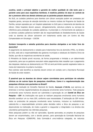 curativo, sendo o principal objetivo a garantia da melhor qualidade de vida tanto para o
paciente como para seus respectivos familiares. A medicina paliativa irá atuar no controle da
dor e promover alívio nos demais sintomas que os pacientes possam desenvolver'.
No SUS, os cuidados paliativos para doentes com câncer avançado podem ser prestados por
hospitais gerais, serviços de atenção domiciliar ou mesmo núcleos de Programa de Saúde da
Família, sempre apoiados por um hospital cadastrado no SUS para o tratamento de doentes de
câncer. Estes hospitais devem possuir, obrigatoriamente, estrutura própria ou serviços de
referência para prestação de cuidados paliativos. A prescrição e o fornecimento de opiáceos e
os demais cuidados paliativos também são de responsabilidade do Estabelecimento de Saúde
onde os doentes de câncer estiverem em tratamento sendo este um Centro de Alta
Complexidade em Oncologia – CACON.
Existem transporte e estadia gratuitos para doentes obrigados a se tratar fora do
domicílio?
O pagamento de deslocamento e estadia para tratamentos fora do domicílio (TFD), no âmbito
do SUS, está sob a responsabilidade dos gestores municipais e estaduais do Sistema Único de
Saúde, que são as respectivas secretarias de saúde.
O Ministério da Saúde provê recursos, de forma programada e limitada a um determinado
orçamento, para que os gestores executem estes pagamentos.Vale ressaltar que o pagamento
das despesas relativas ao deslocamento em TFD só será permitido quando esgotados todos os
meios de tratamento no próprio município.
Para solicitar este benefício os doentes devem entrar em contato com a Secretaria Municipal
de Saúde de onde residem.
É possível que os doentes de câncer sejam convidados para participar de estudos
clínicos ou de outros tipos de pesquisas científicas. Como é a regulamentação das
pesquisas clínicas com pacientes no Brasil?
Existe uma resolução do Conselho Nacional de Saúde, Resolução no196/96, que aprovou as
diretrizes e normas regulamentadoras de pesquisa envolvendo seres humanos. Toda pesquisa
envolvendo seres humanos deverá ser submetida à apreciação de um Comitê de Ética em
Pesquisa – CEP. As Instituições nas quais se realizam pesquisas envolvendo seres humanos
deverão constituir um ou mais CEP, conforme suas necessidades. É atribuição do CEP revisar
todos os protocolos de pesquisa envolvendo seres humanos, inclusive os multicêntricos,
cabendo-lhe a responsabilidade primária pelas decisões sobre a ética da pesquisa a ser
desenvolvida na instituição, de modo a garantir e resguardar a integridade e os direitos dos
voluntários participantes nas referidas pesquisas.
Estas pesquisas podem ou não ser aprovadas. Quando aprovadas, os projetos de pesquisas
devem ser encaminhados, com o devido parecer, para apreciação da Comissão Nacional de
Ética em Pesquisa -CONEP/MS. Esta Comissão é uma instância colegiada, de natureza

 