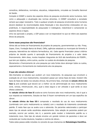 consultiva, deliberativa, normativa, educativa, independente, vinculada ao Conselho Nacional
de Saúde.
Compete à CONEP o exame dos aspectos éticos da pesquisa envolvendo seres humanos, bem
como a adequação e atualização das normas atinentes. A CONEP consultará a sociedade
sempre que julgar necessário. Todo e qualquer projeto de pesquisa envolvendo seres humanos
deverá obedecer às recomendações desta Resolução e dos documentos endossados em seu
preâmbulo. A responsabilidade do pesquisador é indelegável, indeclinável e compreende os
aspectos éticos e legais.
Uma vez aprovado o projeto, o CEP passa a ser co-responsável no que se refere aos aspectos
éticos da pesquisa.
Como essas pesquisas são financiadas?
Várias são as fontes de financiamento de projetos de pesquisa, governamentais ou não: Finep,
Capes, Cnen, Fundação Banco do Brasil, CNPq, agências estaduais ou municipais de fomento à
pesquisa, laboratórios da indústria farmacêutica, etc. Cada agente financiador possui critérios
próprios de decisão quanto à aprovação de financiamento de projetos e o valor deste
financiamento. Além disso, muitos hospitais integrantes do SUS são beneficiários do FIDEPS ,
que tem por objetivo, entre outros, auxiliar no custeio de atividades de pesquisa.
Obviamente o financiamento de uma pesquisa por esta fontes deve abranger todos os custos,
especialmente o fornecimento do medicamento alvo da pesquisa.
O que são estudos clínicos?
São chamados os estudos que avaliam um novo tratamento. As pesquisas que envolvem a
avaliação de um novo medicamento, necessitam passar por várias fases de teste. Existem três
tipos de fases de testes nos estudos clínicos. Na primeira fase, chamada de estudo clínico de
fase I, será avaliada qual deverá ser a melhor via de administração do novo medicamento
(oral, venosa, intramuscular, etc), qual a dose segura a ser utilizada e qual serão os seus
efeitos colaterais.
No estudo clínico de fase II avalia-se como funciona este novo medicamento, isto é qual a
sua resposta ao tratamento. Estudos de fase II focam normalmente em um tipo específico de
câncer.
No estudo clínico de fase III é comparado o resultado do uso do novo medicamento
(combinado com outro medicamento ou isolado) com o resultado do tratamento considerado
padrão. É nesta fase que se avalia cura e sobrevida. Os pacientes selecionados a participar
deste tipo de estudo serão escolhidos aleatoriamente. Esta seleção de pacientes poderá por
exemplo, ocorrer por sorteio, isto é, o paciente pode receber o tratamento padrão ou o
tratamento novo. Este tipo de estudo envolve um grande número de pacientes e deve ser
conduzido por muitos doutores, hospitais e centros de câncer..
Todos estes passos estão incluídos no conceito do que chamamos de Metodologia Científica.

 
