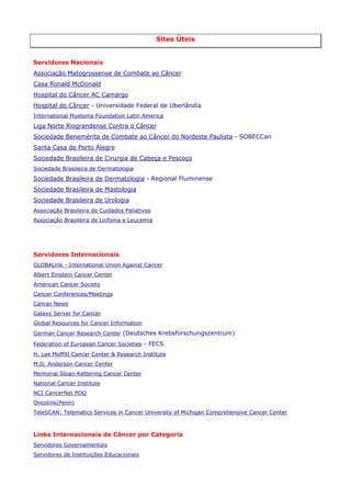 Sites Úteis
Servidores Nacionais
Associação Matogrossense de Combate ao Câncer
Casa Ronald McDonald
Hospital do Câncer AC Camargo
Hospital do Câncer - Universidade Federal de Uberlândia
International Myeloma Foundation Latin America

Liga Norte Riograndense Contra o Câncer
Sociedade Benemérita de Combate ao Câncer do Nordeste Paulista - SOBECCan
Santa Casa de Porto Alegre
Sociedade Brasileira de Cirurgia de Cabeça e Pescoço
Sociedade Brasileira de Dermatologia

Sociedade Brasileira de Dermatologia - Regional Fluminense
Sociedade Brasileira de Mastologia
Sociedade Brasileira de Urologia
Associação Brasileira de Cuidados Paliativos
Associação Brasileira de Linfoma e Leucemia

Servidores Internacionais
GLOBALink - International Union Against Cancer
Albert Einstein Cancer Center
American Cancer Society
Cancer Conferences/Meetings
Cancer News
Galaxy Server for Cancer
Global Resources for Cancer Information
German Cancer Research Center (Deutsches Krebsforschungszentrum)
Federation of European Cancer Societies - FECS
H. Lee Moffitt Cancer Center & Research Institute
M.D. Anderson Cancer Center
Memorial Sloan-Kettering Cancer Center
National Cancer Institute
NCI CancerNet PDQ
Oncolink(Penn)
TeleSCAN: Telematics Services in Cancer University of Michigan Comprehensive Cancer Center

Links Internacionais de Câncer por Categoria
Servidores Governamentais
Servidores de Instituições Educacionais

 