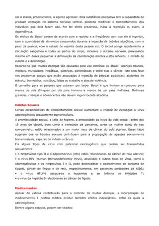 ser o etanol, propriamente, o agente agressor. Esta substância psicoativa tem a capacidade de
produzir alteração no sistema nervoso central, podendo modificar o comportamento dos
indivíduos que dela fazem uso. Por ter efeito prazeroso, induz à repetição e, assim, à
dependência.
Os efeitos do álcool variam de acordo com a rapidez e a freqüência com que ele é ingerido,
com a quantidade de alimentos consumidos durante a ingestão de bebidas alcoólicas, com o
peso da pessoa, com o estado de espírito desta pessoa etc. O álcool atinge rapidamente a
circulação sangüínea e todas as partes do corpo, inclusive o sistema nervoso, provocando
mesmo em doses pequenas a diminuição da coordenação motora e dos reflexos, o estado de
euforia e a desinibição.
Recorde-se que muitas doenças são causadas pelo uso contínuo do álcool: doenças neurais,
mentais, musculares, hepáticas, gástricas, pancreáticas e entre elas o câncer. Isto sem falar
nos problemas sociais que estão associados à ingestão de bebidas alcoólicas: acidentes de
trânsito, homicídios, suicídios, faltas ao trabalho e atos de violência.
O conselho para as pessoas que optarem por beber álcool é que limitem o consumo para
menos de dois drinques por dia para homens e menos de um para mulheres. Mulheres
grávidas, crianças e adolescentes não devem ingerir bebida alcoólica.
Hábitos Sexuais
Certas características de comportamento sexual aumentam a chance de exposição a vírus
carcinogênicos sexualmente transmissíveis.
A promiscuidade sexual, a falta de higiene, a precocidade do início da vida sexual (antes dos
18 anos de idade), bem como a variedade de parceiros, tanto da mulher como do seu
companheiro, estão relacionados a um maior risco de câncer do colo uterino. Esses fatos
sugerem que os hábitos sexuais contribuem para a propagação de agentes sexualmente
transmissíveis, capazes de induzir o câncer.
Eis alguns tipos de vírus com potencial carcinogênico que podem ser transmitidos
sexualmente:
• o herpesvírus tipo II e o papilomavírus (HPV) estão relacionados ao câncer do colo uterino;
• o vírus HIV (Human Immunodeficiency Virus), associado a outros tipos de vírus, como o
citomegalovírus e os herpesvírus I e II, pode desencadear o aparecimento de sarcoma de
Kaposi, câncer de língua e de reto, respectivamente, em pacientes portadores de AIDS;
•

o

vírus

HTLV-I

associa-se

a

leucemias

e

ao

linfoma

de

linfócitos

T;

• o vírus da hepatite B relaciona-se ao câncer de fígado.
Medicamentos
Apesar da valiosa contribuição para o controle de muitas doenças, a incorporação de
medicamentos à pratica médica produz também efeitos indesejáveis, entre os quais a
carcinogênese.
Dentre alguns estudos, podem ser citados:

 