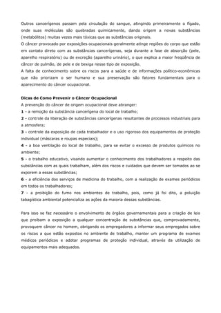 Outros cancerígenos passam pela circulação do sangue, atingindo primeiramente o fígado,
onde suas moléculas são quebradas quimicamente, dando origem a novas substâncias
(metabólitos) muitas vezes mais tóxicas que as substâncias originais.
O câncer provocado por exposições ocupacionais geralmente atinge regiões do corpo que estão
em contato direto com as substâncias cancerígenas, seja durante a fase de absorção (pele,
aparelho respiratório) ou de excreção (aparelho urinário), o que explica a maior freqüência de
câncer de pulmão, de pele e de bexiga nesse tipo de exposição.
A falta de conhecimento sobre os riscos para a saúde e de informações político-econômicas
que não priorizam o ser humano e sua preservação são fatores fundamentais para o
aparecimento do câncer ocupacional.
Dicas de Como Prevenir o Câncer Ocupacional
A prevenção do câncer de origem ocupacional deve abranger:
1 - a remoção da substância cancerígena do local de trabalho;
2 - controle da liberação de substâncias cancerígenas resultantes de processos industriais para
a atmosfera;
3 - controle da exposição de cada trabalhador e o uso rigoroso dos equipamentos de proteção
individual (máscaras e roupas especiais);
4 - a boa ventilação do local de trabalho, para se evitar o excesso de produtos químicos no
ambiente;
5 - o trabalho educativo, visando aumentar o conhecimento dos trabalhadores a respeito das
substâncias com as quais trabalham, além dos riscos e cuidados que devem ser tomados ao se
exporem a essas substâncias;
6 - a eficiência dos serviços de medicina do trabalho, com a realização de exames periódicos
em todos os trabalhadores;
7 - a proibição do fumo nos ambientes de trabalho, pois, como já foi dito, a poluição
tabagística ambiental potencializa as ações da maioria dessas substâncias.
Para isso se faz necessário o envolvimento de órgãos governamentais para a criação de leis
que proíbam a exposição a qualquer concentração de substâncias que, comprovadamente,
provoquem câncer no homem, obrigando os empregadores a informar seus empregados sobre
os riscos a que estão expostos no ambiente de trabalho, manter um programa de exames
médicos periódicos e adotar programas de proteção individual, através da utilização de
equipamentos mais adequados.

 