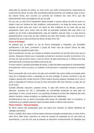 destruição da camada de ozônio, os raios UV-B, que estão intrinsecamente relacionados ao
surgimento do câncer de pele, têm aumentado progressivamente sua incidência sobre a terra.
Da mesma forma, tem ocorrido um aumento da incidência dos raios UV-C, que são
potencialmente mais carcinogênicos do que os UVB.
Por sua vez, os raios UV-A independem desta camada, e causam câncer de pele em quem se
expõe a eles em horários de alta incidência, continuamente e ao longo de muitos anos. As
pessoas de pele clara que vivem em locais de alta incidência de luz solar são as que
apresentam maior risco. Como mais de 50% da população brasileira têm pele clara e se
expõem ao sol muito e descuidadamente, seja por trabalho, seja por lazer, e o país situa-se
geograficamente numa zona de alta incidência de raios ultra-violeta, nada mais previsível e
explicável do que a alta ocorrência do câncer de pele entre nós.
Como se Proteger
As pessoas que se expõem ao sol de forma prolongada e freqüente, por atividades
profissionais e de lazer, constituem o grupo de maior risco de contrair câncer de pele,
principalmente aquelas de pele clara.
Sob circunstâncias normais, as crianças se expõem anualmente ao sol três vezes mais que os
adultos. Pesquisas indicam que a exposição cumulativa e excessiva durante os primeiros 10 a
20 anos de vida aumenta muito o risco de câncer de pele,mostrando ser a infância uma fase
particularmente vulnerável aos efeitos nocivos do sol.
O clima tropical, a grande quantidade de praias, a idéia de beleza associada ao bronzeamento,
principalmente entre os jovens, e o trabalho rural favorecem a exposição excessiva à radiação
solar.
Para a prevenção não só do câncer de pele como também das outras lesões provocadas pelos
raios UV é necessário evitar a exposição ao sol sem proteção. É preciso incentivar o uso de
chapéus, guarda-sóis, óculos escuros e filtros solares durante qualquer atividade ao ar livre e
evitar a exposição em horários em que os raios ultravioleta são mais intensos, ou seja, das 10
às 16 horas.
Grandes altitudes requerem cuidados extras. A cada 300 metros de altitude, aproximadamente, aumenta em 4% a intensidade da vermelhidão produzida na pele pela luz
ultravioleta. A neve, a areia branca e as superfícies pintadas de branco são refletoras dos raios
solares. Portanto, nessas condições, os cuidados devem ser redobrados.
Considerando-se que os danos provocados pelo abuso de exposição solar é cumulativo, é
importante que cuidados especiais sejam tomados desde a infância mais precoce.
Filtros Solares – Recomendações
Os filtros solares são preparações para uso tópico que reduzem os efeitos deletérios da
radiação ultravioleta.
Porém, cuidado! Nem todos os filtros solares oferecem proteção completa para os raios UV-B e
raios UV-A. Além disso, suprimem os sinais de excesso de exposição ao sol, tais como as
queimaduras, o que faz com que as pessoas se exponham excessivamente às radiações que

 