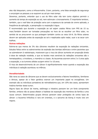 eles não bloqueiam, como a infravermelha. Criam, portanto, uma falsa sensação de segurança
e encorajam as pessoas a se exporem ao sol por mais tempo.
Devemos, portanto, entender que o uso do filtro solar não tem como objetivo permitir o
aumento do tempo de exposição ao sol, nem estimular o bronzeamento. É importante lembrar,
também, que o real fator de proteção varia com a espessura da camada de creme aplicada, a
freqüência da aplicação, a perspiração e a exposição à água.
É recomendado que durante a exposição ao sol sejam usados filtros com FPS de 15 ou
mais.Também devem ser tomadas precauções na hora de se escolher um filtro solar, no
sentido de se procurarem os que protegem também contra os raios UV-A. Os filtros solares
devem ser aplicados antes da exposição ao sol e reaplicados após nadar, suar e se secar com
toalhas.
Outras radiações
Estima-se que menos de 3% dos cânceres resultem da exposição às radiações ionizantes.
Estudos feitos entre os sobreviventes da explosão das bombas atômicas e entre pacientes que
se submeteram à radioterapia, mostraram que o risco de câncer aumenta em proporção direta
à dose de radiação recebida, e que os tecidos mais sensíveis às radiações ionizantes são o
hematopoético, o tiroidiano, o mamário e o ósseo. As leucemias ocorrem entre 2 e 5 anos após
a exposição, e os tumores sólidos surgem entre 5 e 10 anos.
O risco de desenvolvimento de um câncer é significantemente maior quando a exposição dos
indivíduos à radiação aconteceu na infância.
Hereditariedade
São raros os casos de cânceres que se devem exclusivamente a fatores hereditários, familiares
e étnicos, apesar de o fator genético exercer um importante papel na oncogênese. Um
exemplo são os indivíduos portadores de retinoblastoma que, em 10% dos casos, apresentam
história familiar deste tumor.
Alguns tipos de câncer de mama, estômago e intestino parecem ter um forte componente
familiar, embora não se possa afastar a hipótese de exposição dos membros da família a uma
causa comum. Determinados grupos étnicos parecem estar protegidos de certos tipos de
câncer: a leucemia linfocítica é rara em orientais, e o sarcoma de Ewing é muito raro em
negros.

 