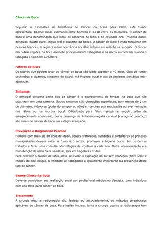 Câncer de Boca
Segundo

a

Estimativa

de

Incidência

de

Câncer

no

Brasil

para

2006,

este

tumor

apresentará 10.060 casos estimados entre homens e 3.410 entre as mulheres. O câncer de
boca é uma denominação que inclui os cânceres de lábio e de cavidade oral (mucosa bucal,
gengivas, palato duro, língua oral e assoalho da boca). O câncer de lábio é mais freqüente em
pessoas brancas, e registra maior ocorrência no lábio inferior em relação ao superior. O câncer
em outras regiões da boca acomete principalmente tabagistas e os riscos aumentam quando o
tabagista é também alcoólatra.
Fatores de Risco
Os fatores que podem levar ao câncer de boca são idade superior a 40 anos, vício de fumar
cachimbos e cigarros, consumo de álcool, má higiene bucal e uso de próteses dentárias malajustadas.
Sintomas
O principal sintoma deste tipo de câncer é o aparecimento de feridas na boca que não
cicatrizam em uma semana. Outros sintomas são ulcerações superficiais, com menos de 2 cm
de diâmetro, indolores (podendo sangrar ou não) e manchas esbranquiçadas ou avermelhadas
nos lábios ou na mucosa bucal. Dificuldade para falar, mastigar e engolir, além de
emagrecimento acentuado, dor e presença de linfadenomegalia cervical (caroço no pescoço)
são sinais de câncer de boca em estágio avançado.
Prevenção e Diagnóstico Precoce
Homens com mais de 40 anos de idade, dentes fraturados, fumantes e portadores de próteses
mal-ajustadas devem evitar o fumo e o álcool, promover a higiene bucal, ter os dentes
tratados e fazer uma consulta odontológica de controle a cada ano. Outra recomendação é a
manutenção de uma dieta saudável, rica em vegetais e frutas.
Para prevenir o câncer de lábio, deve-se evitar a exposição ao sol sem proteção (filtro solar e
chapéu de aba longa). O combate ao tabagismo é igualmente importante na prevenção deste
tipo de câncer.
Exame Clínico da Boca
Deve-se considerar sua realização anual por profissional médico ou dentista, para indivíduos
com alto risco para câncer de boca.
Tratamento
A cirurgia e/ou a radioterapia são, isolada ou associadamente, os métodos terapêuticos
aplicáveis ao câncer de boca. Para lesões iniciais, tanto a cirurgia quanto a radioterapia tem

 