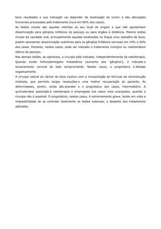 bons resultados e sua indicação vai depender da localização do tumor e das alterações
funcionais provocadas pelo tratamento (cura em 80% dos casos).
As lesões iniciais são aquelas restritas ao seu local de origem e que não apresentam
disseminação para gânglios linfáticos do pescoço ou para órgãos à distância. Mesmo lesões
iniciais da cavidade oral, principalmente aquelas localizadas na língua e/ou assoalho de boca,
podem apresentar disseminação subclínica para os gânglios linfáticos cervicais em 10% a 20%
dos casos. Portanto, nestes casos, pode ser indicado o tratamento cirúrgico ou radioterápico
eletivo do pescoço.
Nas demais lesões, se operáveis, a cirurgia está indicada, independentemente da radioterapia.
Quando

existe

linfonodomegalia

metastática

(aumento

dos

'gânglios'),

é

indicado o

esvaziamento cervical do lado comprometido. Nestes casos, o prognóstico é afetado
negativamente.
A cirurgia radical do câncer de boca evoluiu com a incorporação de técnicas de reconstrução
imediata, que permitiu largas ressecções e uma melhor recuperação do paciente. As
deformidades, porém, ainda são grandes e o prognóstico dos casos, intermediário. A
quimioterapia associada à radioterapia é empregada nos casos mais avançados, quando a
cirurgia não é possível. O prognóstico, nestes casos, é extremamente grave, tendo em vista a
impossibilidade de se controlar totalmente as lesões extensas, a despeito dos tratamentos
aplicados.

 