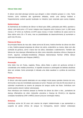 Câncer Colo-retal
O câncer colo-retal abrange tumores que atingem o cólon (intestino grosso) e o reto. Tanto
homens

como

mulheres

são

igualmente

afetados,

sendo

uma

doença

tratável

e

freqüentemente curável quando localizada no intestino (sem extensão para outros órgãos).
Epidemiologia
As Estimativas de Incidência de Câncer no Brasil para 2006, publicadas pelo INCA, apontam o
câncer colo-retal como o 5º tumor maligno mais freqüente entre homens (com 11.390 casos
novos) e 4º entre as mulheres (13.970 casos novos). A maior incidência de casos ocorre na
faixa etária entre 50 e 70 anos, mas as possibilidades de desenvolvimento já aumentam a
partir dos 40 anos.
Fatores de Risco
Os principais fatores de risco são: idade acima de 50 anos; história familiar de câncer de cólon
e reto; história pessoal pregressa de câncer de ovário, endométrio ou mama; dieta com alto
conteúdo de gordura, carne e baixo teor de cálcio; obesidade e sedentarismo. Também são
fatores de risco doenças inflamatórias do cólon como retocolite ulcerativa crônica e Doença de
Cronh;

algumas

condições hereditárias

(Polipose

Adenomatosa

Familiar

(FAP)e

Câncer

Colorretal Hereditário sem Polipose (HNPCC).
Prevenção
Uma dieta rica em frutas, vegetais, fibras, cálcio, folato e pobre em gorduras animais é
considerada uma medida preventiva. A ingestão excessiva e prolongada de bebidas alcoólicas
deve ser evitada. Como prevenção é indicada uma dieta saudável e a prática de exercícios
físicos.
Detecção Precoce
O câncer colo-retal quando detectado em seu estágio inicial possui grandes chances de cura,
diminuindo a taxa de mortalidade associada ao tumor. Pessoas com mais de 50 anos devem se
submeter anualmente ao exame de pesquisa de sangue oculto nas fezes. Indivíduos com
exame positivo devem realizar colonoscopia.
Para indivíduos com histórico pessoal ou familiar de câncer de cólon e reto , portadores de
doença inflamatória do cólon (retocolite ulcerativa e Doença de Chrohn) e de algumas
condições hereditárias (FAP e HNPCC) devem procurar orientação médica.
Sintomas
Indivíduos acima de 50 anos com anemia de origem indeterminada e que apresentam a
suspeita

de

perda

crônica

de

sangue

no

hemograma,

devem

realizar

endoscopia

 