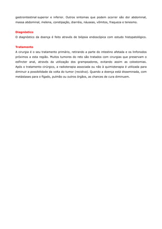 gastrointestinal superior e inferior. Outros sintomas que podem ocorrer são dor abdominal,
massa abdominal, melena, constipação, diarréia, náuseas, vômitos, fraqueza e tenesmo.
Diagnóstico
O diagnóstico da doença é feito através de biópsia endoscópica com estudo histopatológico.
Tratamento
A cirurgia é o seu tratamento primário, retirando a parte do intestino afetada e os linfonodos
próximos a esta região. Muitos tumores do reto são tratados com cirurgias que preservam o
esfíncter anal, através da utilização dos grampeadores, evitando assim as colostomias.
Após o tratamento cirúrgico, a radioterapia associada ou não à quimioterapia é utilizada para
diminuir a possibilidade da volta do tumor (recidiva). Quando a doença está disseminada, com
metástases para o fígado, pulmão ou outros órgãos, as chances de cura diminuem.

 