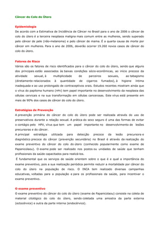 Câncer do Colo do Útero
Epidemiologia
De acordo com a Estimativa de Incidência de Câncer no Brasil para o ano de 2006 o câncer de
colo do útero é a terceira neoplasia maligna mais comum entre as mulheres, sendo superado
pelo câncer de pele (não-melanoma) e pelo câncer de mama. É a quarta causa de morte por
câncer em mulheres. Para o ano de 2006, deverão ocorrer 19.260 novos casos de câncer do
colo do útero.

Fatores de Risco
Vários são os fatores de risco identificados para o câncer do colo do útero, sendo que alguns
dos principais estão associados às baixas condições sócio-econômicas, ao início precoce da
atividade

sexual, à

multiplicidade

(diretamente relacionados

à

de

quantidade

parceiros

de

cigarros

sexuais,
fumados), à

ao tabagismo
higiene

íntima

inadequada e ao uso prolongado de contraceptivos orais. Estudos recentes mostram ainda que
o vírus do papiloma humano (HPV) tem papel importante no desenvolvimento da neoplasia das
células cervicais e na sua transformação em células cancerosas. Este vírus está presente em
mais de 90% dos casos de câncer do colo do útero.
Estratégias de Prevenção
A prevenção primária do câncer do colo do útero pode ser realizada através do uso de
preservativos durante a relação sexual. A prática do sexo seguro é uma das formas de evitar
o contágio pelo

HPV, vírus que tem

um

papel

importante no

desenvolvimento de

lesões

precursoras e do câncer.
A principal

estratégia

utilizada

para

detecção

precoce

da

lesão

precursora e

diagnóstico precoce do câncer (prevenção secundária) no Brasil é através da realização do
exame preventivo do câncer do colo do útero (conhecido popularmente como exame de
Papanicolaou). O exame pode ser realizado nos postos ou unidades de saúde que tenham
profissionais da saúde capacitados para realizá-los.
É fundamental que os serviços de saúde orientem sobre o que é e qual a importância do
exame preventivo, pois a sua realização periódica permite reduzir a mortalidade por câncer do
colo

do

útero

na

população

de

risco.

O

INCA

tem

realizado

diversas

campanhas

educativas, voltadas para a população e para os profissionais da saúde, para incentivar o
exame preventivo.
O exame preventivo
O exame preventivo do câncer do colo do útero (exame de Papanicolaou) consiste na coleta de
material citológico do colo do útero, sendo coletada uma amostra da parte externa
(ectocérvice) e outra da parte interna (endocérvice).

 